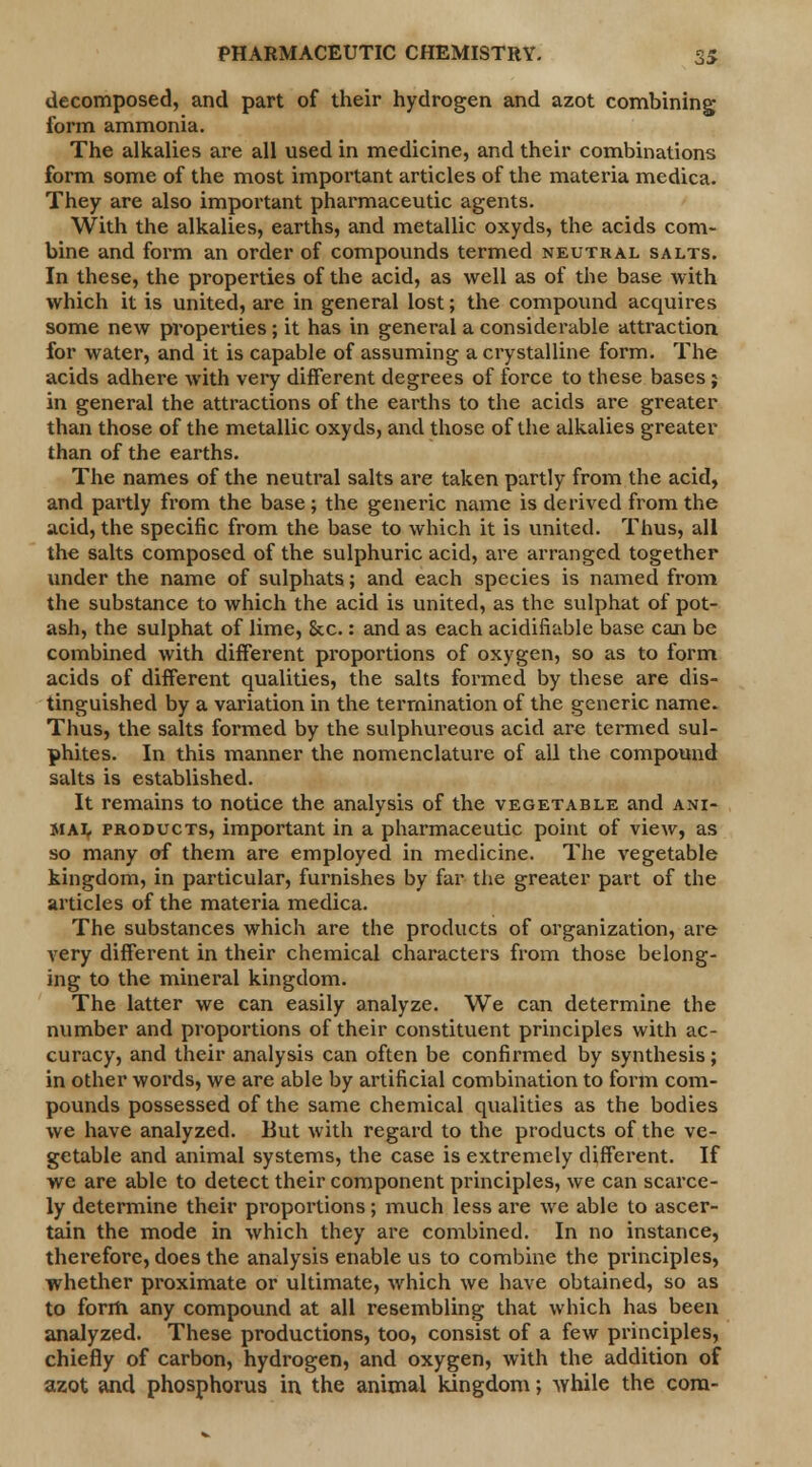 decomposed, and part of their hydrogen and azot combining form ammonia. The alkalies are all used in medicine, and their combinations form some of the most important articles of the materia medica. They are also important pharmaceutic agents. With the alkalies, earths, and metallic oxyds, the acids com- bine and form an order of compounds termed neutral salts. In these, the properties of the acid, as well as of the base with which it is united, are in general lost; the compound acquires some new properties ; it has in general a considerable attraction for water, and it is capable of assuming a crystalline form. The acids adhere with very different degrees of force to these bases ; in general the attractions of the earths to the acids are greater than those of the metallic oxyds, and those of the alkalies greater than of the earths. The names of the neutral salts are taken partly from the acid, and pai'tly from the base; the generic name is derived from the acid, the specific from the base to which it is united. Thus, all the salts composed of the sulphuric acid, are arranged together under the name of sulphats; and each species is named from the substance to which the acid is united, as the sulphat of pot- ash, the sulphat of lime, &c.: and as each acidifiable base can be combined with different proportions of oxygen, so as to form acids of different qualities, the salts formed by these are dis- tinguished by a variation in the termination of the generic name. Thus, the salts formed by the sulphureous acid are termed sul- phites. In this manner the nomenclature of all the compound salts is established. It remains to notice the analysis of the vegetable and ani- mal products, important in a pharmaceutic point of view, as so many of them are employed in medicine. The vegetable kingdom, in particular, furnishes by far the greater part of the articles of the materia medica. The substances which are the products of organization, are very different in their chemical characters from those belong- ing to the mineral kingdom. The latter we can easily analyze. We can determine the number and proportions of their constituent principles with ac- curacy, and their analysis can often be confirmed by synthesis; in other words, we are able by artificial combination to form com- pounds possessed of the same chemical qualities as the bodies we have analyzed. But with regard to the products of the ve- getable and animal systems, the case is extremely different. If we are able to detect their component principles, we can scarce- ly determine their proportions; much less are we able to ascer- tain the mode in which they are combined. In no instance, therefore, does the analysis enable us to combine the principles, whether proximate or ultimate, which we have obtained, so as to form any compound at all resembling that which has been analyzed. These productions, too, consist of a few principles, chiefly of carbon, hydrogen, and oxygen, with the addition of azot and phosphorus in the animal kingdom; while the com-