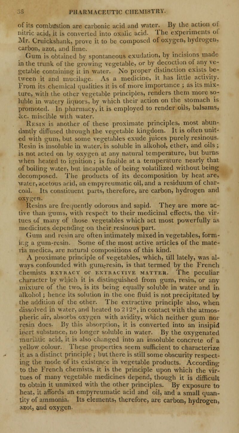 I'llUiM kCEUTIC CHEMISTRY. of its combustion are carbonic acid and water. By the action of nitric acid, it is converted into oxalic acid. The experiments ol Mr. Cruickshank, prove it to be composed of oxygen, hydrogen, carbon, azot, and lime. Gum is obtained by spontaneous exudation, by incisions made in the trunk of the growing vegetable, or by decoction of any ve- getable containing it in water. No proper distinction exists be- tween it and mucilage. As a medicine, it has little activity. From its chemical qualities it is of more importance j as its mix- ture, with the other vegetable principles, renders them more so- luble in watery liquors, by which their action on the stomach is promoted. In pharmacy, it is employed to render oils, balsams, Sec. miscible with water. Resin is another of these proximate principles, most abun- dantly diffused through the vegetable kingdom. It is often unit- ed with gum, but some vegetables exude juices purely resinous. Resin is insoluble in water, is soluble in alkohol, ether, and oils ; is not acted on by oxygen at any natural temperature, but burns when heated to ignition ; is fusible at a temperature nearly that of boiling water, but incapable of being volatilized without being decomposed. The products of its decomposition by heat are, water, acetous acid, an empyrcumatic oil, and a residuum of char- coal. Its constituent parts, therefore, arc carbon, hydrogen and oxygen. Resins are frequently odorous and sapid. They are more ac- tive than gums, with respect to their medicinal effects, the vir- tues of many of those vegetables which act most powerfully as medicines depending on their resinous part. Gum and resin are often intimately mixed in vegetables, form- ing a gum-resin. Some of the most active articles of the mate- ria medica, arc natural compositions of this kind. A proximate principle of vegetables, which, till lately, was al- ways confounded with gum-resin, is that termed by the French chemists extract or extractive matter. The peculiar character by which it is distinguished from gum, resin, or ad- mixture of the two, is its being equally soluble in water and in alkohol; hence its solution in the one fluid is not precipitated by the addition of the other. The extractive principle also, when dissolved in water, and heated to 212°, in contact with the atmos- pheric air, absorbs oxygen with avidity, which neither gum nor resin does. By this absorption, it is converted into an insipid irert substance, no longer soluble in water. By the oxygenated muriatic acid, it is also changed into an insoluble concrete of a yellow colour. These properties seem sufficient to characterize it as a distinct principle ; but there is still some obscurity respect- ing the mode of its existence in vegetable products. According to the French chemists, it is the principle upon which the vir- tues of many vegetable medicines depend, though it is difficult to obtain it unmixed with the other principles. By exposure to heat, it affords an empyrcumatic acid and oil, and a small quan- tity of ammonia. Its elements, therefore, are carbon, hydrogen, azot, and oxygen.