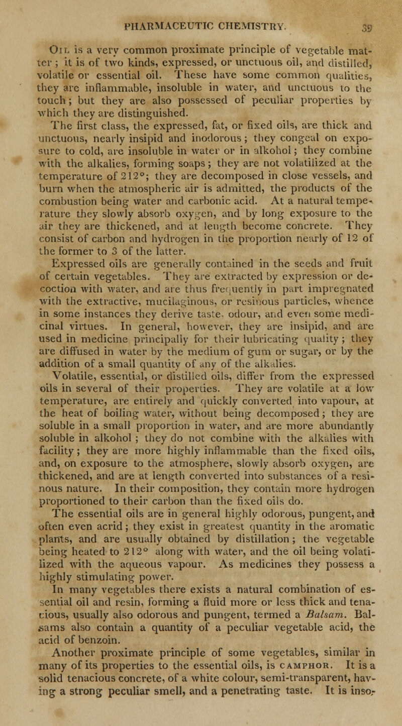 Oil is a very common proximate principle of vegetable mat- ter ; it is of two kinds, expressed, or unctuous oil, and distilled, volatile or essential oil. These have some common qualities, they are inflammable, insoluble in water, and unctuous to the touch; but they are also possessed of peculiar properties by which they are distinguished. The first class, the expressed, fat, or fixed oils, are thick and unctuous, nearly insipid and inodorous; they congeal on expo- sure to cold, are insoluble in water or in alkohol; they combine with the alkalies, forming soaps; they are not volatilized at the temperature of 212°; they are decomposed in close vessels, and burn when the atmospheric air is admitted, the products of the combustion being water and carbonic acid. At a natural tempe- rature they slowly absorb oxygen, and by long exposure to the air they are thickened, and at length become concrete. They consist of carbon and hydrogen in the proportion nearly of 12 of the former to 3 of the latter. Expressed oils are generally contained in the seeds and fruit of certain vegetables. They are extracted by expression or de- coction with water, and are thus frequently in part impregnated with the extractive, mucilaginous, or resinous particles, whence in some instances they derive taste, odour, and even some medi- cinal virtues. In general, however, they are insipid, and are used in medicine principally for their lubricating quality; they are diffused in water by the medium of gum or sugar, or by the addition of a small quantity of any of the alkalies. Volatile, essential, or distilled oils, differ from the expressed oils in several of their properties. They are volatile at a low temperature, are entirely and quickly converted into vapour, at the heat of boiling water, without being decomposed; they are soluble in a small proportion in water, and are more abundantly soluble in alkohol ; they do not combine with the alkalies with facility; they are more highly inflammable than the fixed oils, and, on exposure to the atmosphere, slowly absorb oxygen, are thickened, and are at length converted into substances of a resi- nous nature. In their composition, they contain more hydrogen proportioned to their carbon than the fixed oils do. The essential oils are in general highly odorous, pungent, and often even acrid; they exist in greatest quantity in the aromatic plants, and are usually obtained by distillation; the vegetable being heated to 212° along with water, and the oil being volati- lized with the aqueous vapour. As medicines they possess a highly stimulating power. In many vegetables there exists a natural combination of es- sential oil and resin, forming a fluid more or less thick and tena- cious, usually also odorous and pungent, termed a Balsam. Bal- sams also contain a quantity of a peculiar vegetable acid, the acid of benzoin. Another proximate principle of some vegetables, similar in many of its properties to the essential oils, is camphor. It is a solid tenacious concrete, of a white colour, semi-transparent, hav- ing a strong peculiar smell, and a penetrating taste. It is inso,-