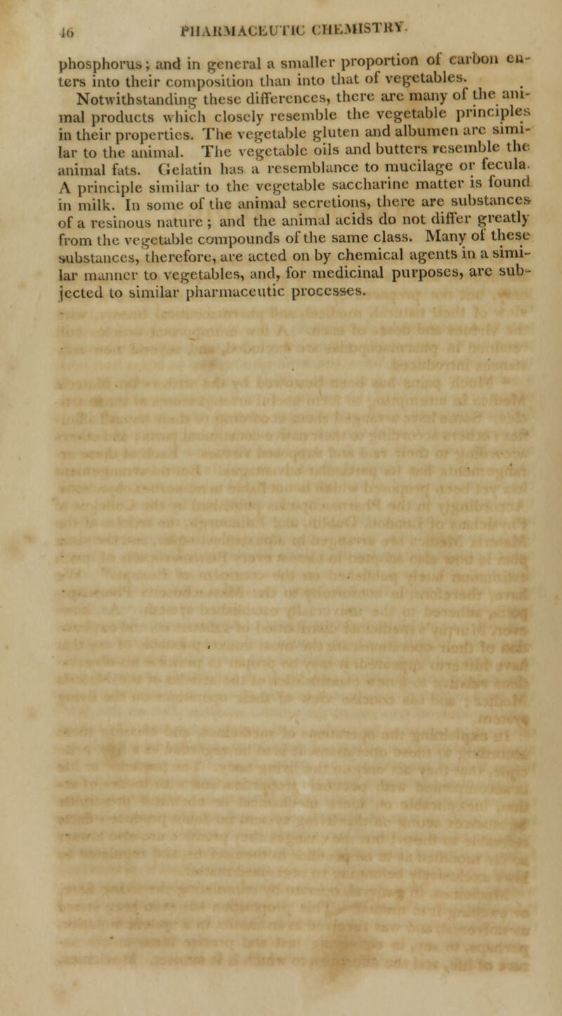 phosphorus; and in general t smaller proportion of carbon ou- ters into their composition than into that of vegetables. Notwithstanding these differences, there are many of the ani- mal products which closely resemble the vegetable principles in their properties. The vegetable gluten and albumen are simi- lar to the animal. The vegetable oils and butters resemble the animal fats. Gelatin 1ms a resemblance to mucilage or fecula. A principle similar to the vegetable saccharine matter is found in milk. In some of the animal secretions, there are substances of u resinous nature ; and the animal acids do not differ greatly from the vegetable compounds of the same class. Many of these substances, therefore, are acted on by chemical agents in a simi- lar manner to vegetables, and, for medicinal purposes, arc sub- jected to similar pharmaceutic processes.