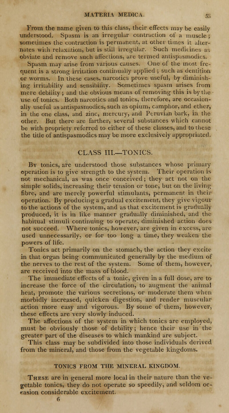 From the name given to this class, their effects may be easily understood. Spasm is an irregular contraction of a muscle ; sometimes the contraction is permanent, at other times it alter- nates wiih relaxation, but is still irregular. Such medicines as obviate and remove such affections, are termed antispasmodics. Spasm may arise from various causes. One of the most fre- quent is a strong irritation continually applied ; such as dentition or worms. In these cases, narcotics prove useful, by diminish- ing irritability and sensibility. Sometimes spasm arises from mere debility ; and the obvious means of removing this is by the use of tonics. Both narcotics and tonics, therefore, are occasion- ally useful as antispasmodics, such as opium, camphor, and ether, in the one class, and zinc, mercury, and Peruvian bark, in the other. But there are farther, several substances which cannot be with propriety referred to either of these classes, and to these the title of antispasmodics may be more exclusively appropriated. CLASS III.—TONICS. By tonics, are understood those substances whose primary operation is to give strength to the system. Their operation is not mechanical, as was once conceived; they act not on the simple solids, increasing their tension or tone, but on the living fibre, and are merely powerful stimulants, permanent in their operation. By producing a gradual excitement, they give vigour to the actions of the system, and as that excitement is gradually produced, it is in like manner gradually diminished, and the habitual stimuli continuing to operate, diminished action does not succeed. Where tonics, however, are given in excess, are used unnecessarily, or for too long a time, they weaken the powers of life. Tonics act primarily on the stomach, the action they excite in that organ being communicated generally by the medium of the nerves to the rest of the system. Some of them, however, are received into the mass of blood. The immediate effects of a tonic, given in a full dose, are to increase the force of the circulation, to augment the animal heat, promote the various secretions, or moderate them when morbidly increased, quicken digestion, and render muscular action more easy and vigorous. By some of them, however, these effects are very slowly induced. The affections of the system in which tonics are employed, must be obviously those of debility; hence their use in the greater part of the diseases to which mankind are subject. This class may be subdivided into those individuals derived from the mineral, and those from the vegetable kingdoms. TONICS FROM THE MINERAL KINGDOM. These are in general more local in their nature than the ve- getable tonics, they do not operate so speedily, and seldom oc- casion considerable excitement.