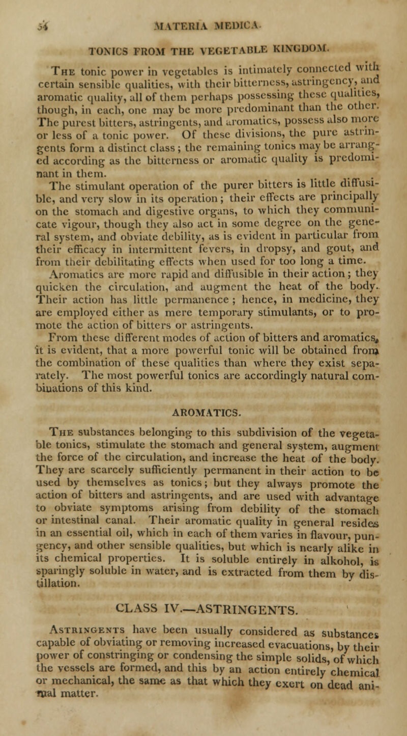 j* Materia medk TONICS FROM THK VEGETABLE KINGDOM The tonic power in vegetables is intimately connected with certain sensible qualities, with their bitterness, astringency, and aromatic quality, all of them perhaps possessing these qualities, though, in each, one may be more predominant than the other. The purest bitters, astringents, and uromatics, possess also more or less of a tonic power.' Of these divisions, the pure astrin- gents form a distinct class ; the remaining tonics may be arrang- ed according as the bitterness or aromatic quality is predomi- nant in them. The stimulant operation of the purer bitters is little diffusi- ble, and very slow in its operation; their effects are principally on the stomach and digestive organs, to which they communi- cate vigour, though they also act in some degree on the gene- ral system, and obviate debility, as is evident in particular from their efficacy in intermittent fevers, in dropsy, and gout, and from their debilitating effects when used for too long a time. Aromatics arc more rapid and diffusible in their action; they quicken the circulation, and augment the heat of the body. Their action has little permanence ; hence, in medicine, they are employed either as mere temporary stimulants, or to pro- mote the action of bitters or astringents. From these different modes of action of bitters and aromatics, it is evident, that a more powerful tonic will be obtained from the combination of these qualities than where they exist sepa- rately. The most powerful tonics are accordingly natural com- binations of this kind. AROMATICS. The substances belonging to this subdivision of the vegeta- ble tonics, stimulate the stomach and general system, augment the force of the circulation, and increase the heat of the body. They are scarcely sufficiently permanent in their action to be used by themselves as tonics; but they always promote the action of bitters and astringents, and are used with advantage to obviate symptoms arising from debility of the stomach or intestinal canal. Their aromatic quality in general resides in an essential oil, which in each of them varies in flavour, pun- gency, and other sensible qualities, but which is nearly alike in its chemical properties. It is soluble entirely in alkohol, M sparingly soluble in water, and is extracted from them by dis- tillation. CLASS IV—ASTRINGENTS. Astringents have been usually considered as substances capable of obviating or removing increased evacuations, by their power of constringing or condensing the simple solids, of which the vessels are formed, and this by an action entirely chemical or mechanical, the same as that which they exert on dead ani mal matter.
