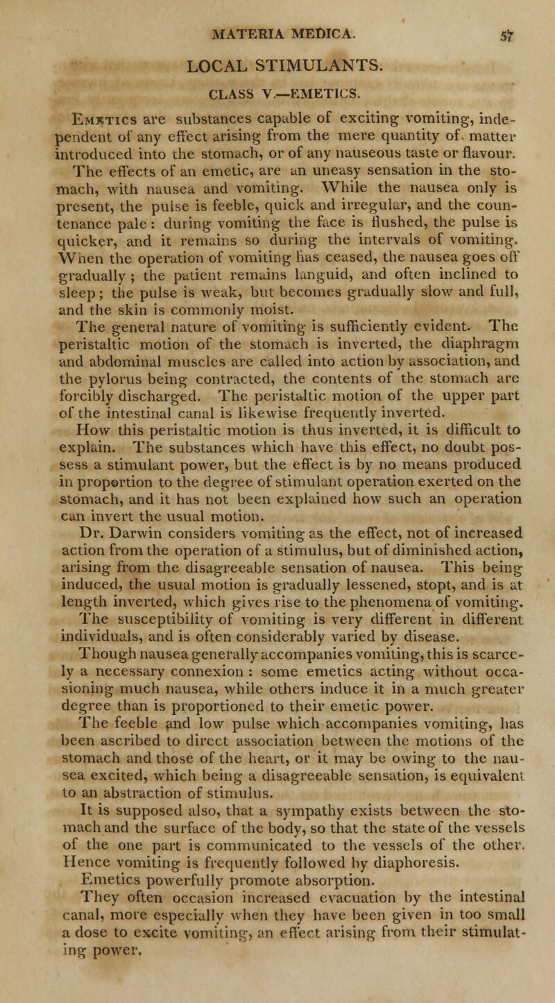 LOCAL STIMULANTS. CLASS V.—EMETICS. Emktics are substances capable of exciting vomiting, inde- pendent of any effect arising from the mere quantity of. matter introduced into the stomach, or of any nauseous taste or flavour. The effects of an emetic, are an uneasy sensation in the sto- mach, with nausea and vomiting. While the nausea only is present, the pulse is feeble, quick and irregular, and the coun- tenance pale : during vomiting the face is flushed, the pulse is quicker, and it remains so during the intervals of vomiting. When the operation of vomiting lias ceased, the nausea goes off gradually; the patient remains languid, and often inclined to sleep; the pulse is weak, but becomes gradually slow and full, and the skin is commonly moist. The general nature of vomiting is sufficiently evident. The. peristaltic motion of the stomach is inverted, the diaphragm and abdominal muscles are called into action by association, and the pylorus being contracted, the contents of the stomach are forcibly discharged. The peristaltic motion of the upper part of the intestinal canal is likewise frequently inverted. How this peristaltic motion is thus inverted, it is difficult to explain. The substances which have this effect, no doubt pos- sess a stimulant power, but the effect is by no means produced in proportion to the degree of stimulant operation exerted on the stomach, and it has not been explained how such an operation can invert the usual motion. Dr. Darwin considers vomiting as the effect, not of increased action from the operation of a stimulus, but of diminished action, arising from the disagreeable sensation of nausea. This being induced, the usual motion is gradually lessened, stopt, and is at length inverted, which gives rise to the phenomena of vomiting. The susceptibility of vomiting is very different in different individuals, and is often considerably varied by disease. Though nausea generally accompanies vomiting, this is scarce- ly a necessary connexion : some emetics acting without occa- sioning much nausea, while others induce it in a much greater degree than is proportioned to their emetic power. The feeble and low pulse which accompanies vomiting, has been ascribed to direct association between the motions of the stomach and those of the heart, or it may be owing to the nau- sea excited, which being a disagreeable sensation, is equivalent to an abstraction of stimulus. It is supposed also, that a sympathy exists between the sto- mach and the surface of the body, so that the state of the vessels of the one part is communicated to the vessels of the other. Hence vomiting is frequently followed by diaphoresis. Emetics powerfully promote absorption. They often occasion increased evacuation by the intestinal canal, more especially when they have been given in too small a dose to excite vomiting, an effect arising from their stimulat- ing power.