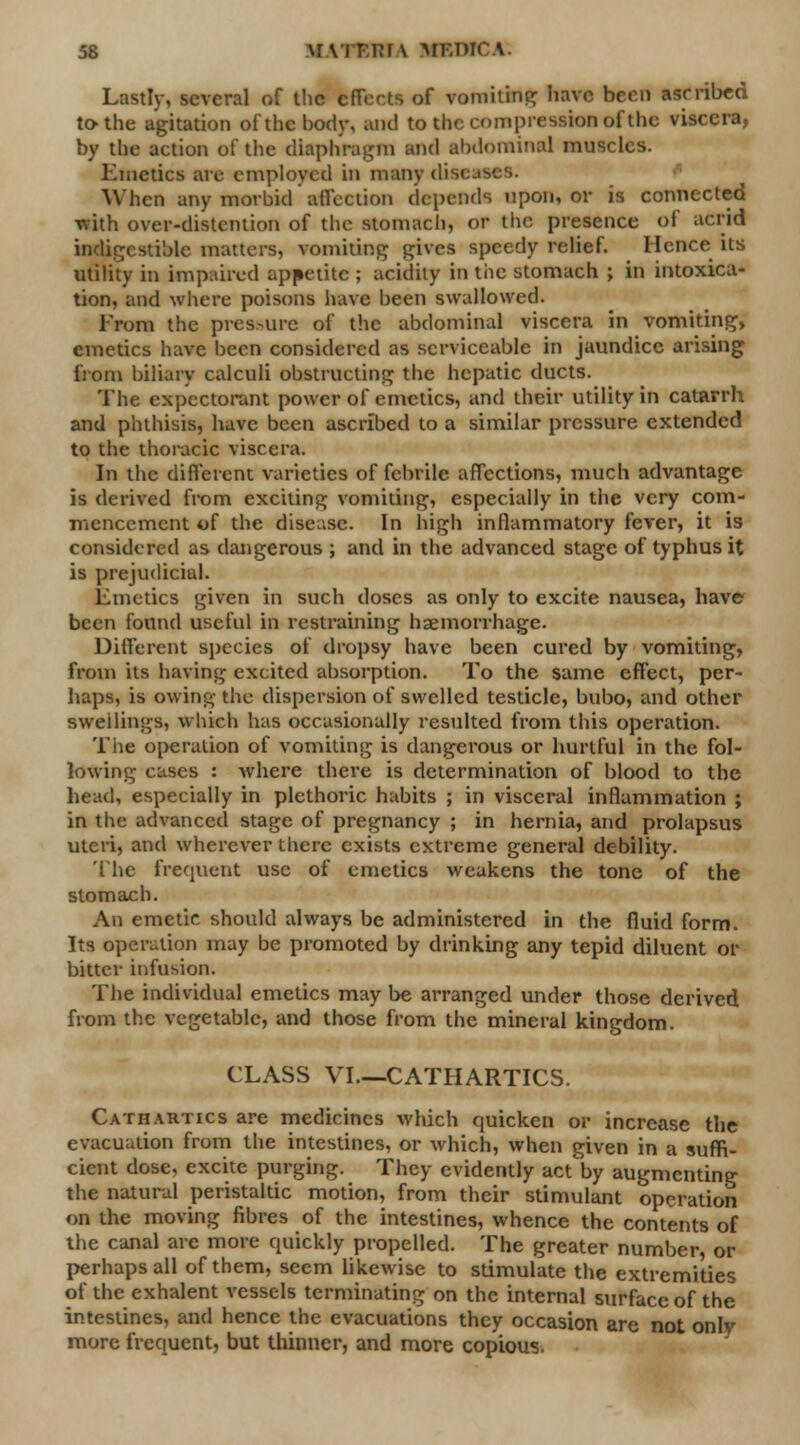 Lastly, several of the effects of vomiting have been ascribed to the agitation of the body, and to the compression of the viscera, by the action of the diaphragm and abdominal muscles. Kinetics arc employed in many diseases. When any morbid affection depends upon, or is connected with over-distention of the stomach, or the presence of acrid indigestible matters, vomiting gives speedy relief. Hence its utility in Unpaired appetite ; acidity in tiie stomach ; in intoxica- tion, and where poisons have been swallowed. From the pressure of the abdominal viscera in vomiting, emetics have been considered as serviceable in jaundice arising from biliary calculi obstructing the hepatic ducts. The expectorant power of emetics, and their utility in catarrh and phthisis, have been ascribed to a similar pressure extended to the thoracic viscera. In the different varieties of febrile affections, much advantage is derived from exciting vomiting, especially in the very com- mencement of the disease. In high inflammatory fever, it is considered as dangerous ; and in the advanced stage of typhus it is prejudicial. Emetics given in such doses as only to excite nausea, have been found useful in restraining haemorrhage. Different species of dropsy have been cured by vomiting, from its having excited absorption. To the same effect, per- haps, is owing the dispersion of swelled testicle, bubo, and other sweilings, which has occasionally resulted from this operation. The operation of vomiting is dangerous or hurtful in the fol- lowing cases : where there is determination of blood to the head, especially in plethoric habits ; in visceral inflammation ; in the advanced stage of pregnancy ; in hernia, and prolapsus uteri, and wherever there exists extreme general debility. The frequent use of emetics weakens the tone of the stomach. An emetic should always be administered in the fluid form. Its operation may be promoted by drinking any tepid diluent or bitter infusion. The individual emetics may be arranged under those derived from the vegetable, and those from the mineral kingdom. CLASS VI—CATHARTICS. Cathartics are medicines which quicken or increase the evacuation from the intestines, or which, when given in a suffi- cient dose, excite purging. They evidently act by augmenting the natural peristaltic motion, from their stimulant operation on the moving fibres of the intestines, whence the contents of the canal are more quickly propelled. The greater number, or perhaps all of them, seem likewise to stimulate the extremities of the exhalent vessels terminating on the internal surface of the intestines, and hence the evacuations they occasion are not only- more frequent, but thinner, and more copious.