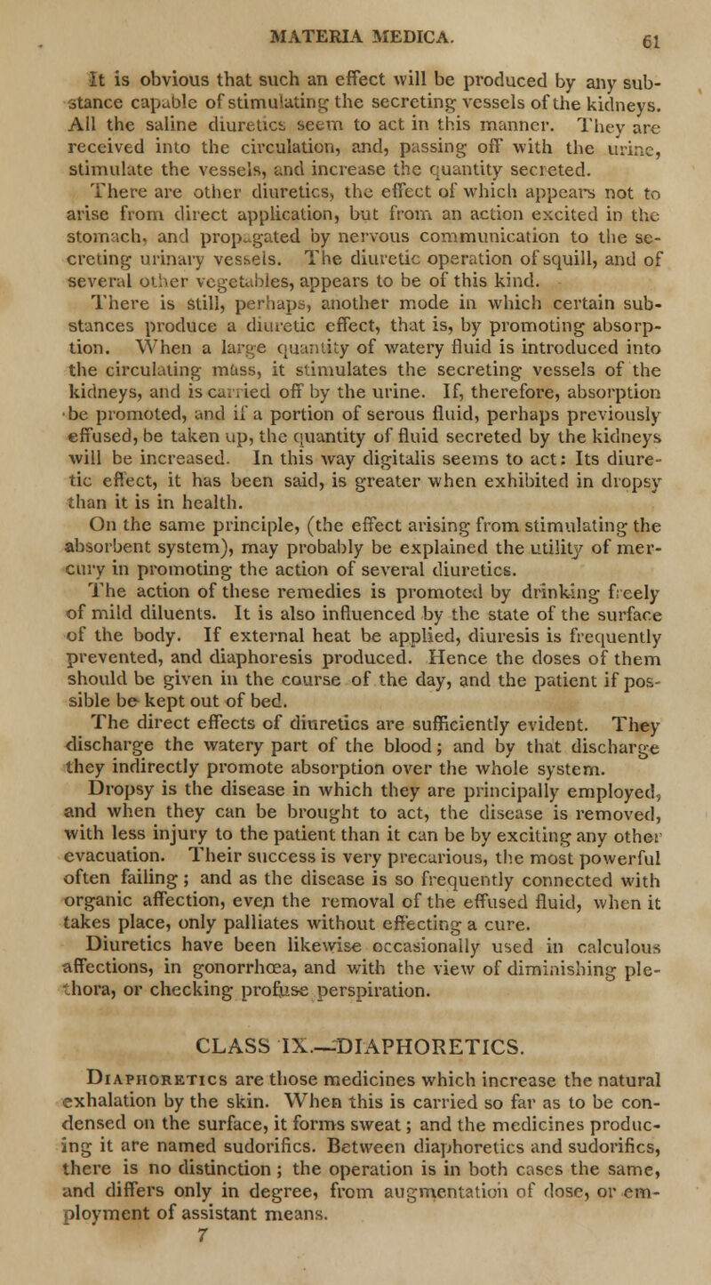 It is obvious that such an effect will be produced by any sub- stance capable of stimulating the secreting vessels of the kidneys. All the saline diuretict, seem to act in this manner. They are received into the circulation, and, passing- off with the urine, stimulate the vessels, and increase the quantity secreted. There are other diuretics, the effect of which appeal's not to arise from direct application, but from an action excited in the stomach, and propagated by nervous communication to the se- creting urinary vessels. The diuretic operation of squill, and of several other vegetables, appears to be of this kind. There is Still, perhaps, another mode in which certain sub- stances produce a diuretic effect, that is, by promoting absorp- tion. When a large quantity of watery fluid is introduced into the circulating mass, it stimulates the secreting vessels of the kidneys, and iscuvsied off by the urine. If, therefore, absorption be promoted, and if a portion of serous fluid, perhaps previously effused, be taken up, the quantity of fluid secreted by the kidneys will be increased. In this way digitalis seems to act: Its diure- tic effect, it has been said, is greater when exhibited in dropsy than it is in health. On the same principle, (the effect arising from stimulating the absorbent system), may probably be explained the utility of mer- cury in promoting the action of several diuretics. The action of these remedies is promoted by drinking freely of mild diluents. It is also influenced by the state of the surface of the body. If external heat be applied, diuresis is frequently prevented, and diaphoresis produced. Hence the doses of them should be given in the course of the day, and the patient if pos- sible be kept out of bed. The direct effects of diuretics are sufficiently evident. They discharge the watery part of the blood; and by that discharge they indirectly promote absorption over the whole system. Dropsy is the disease in which they are principally employed, and when they can be brought to act, the disease is removed, with less injury to the patient than it can be by exciting any othet evacuation. Their success is very precarious, the most powerful often failing; and as the disease is so frequently connected with organic affection, even the removal of the effused fluid, when it takes place, only palliates without effecting a cure. Diuretics have been likewise occasionally used in calculous affections, in gonorrhoea, and with the view of diminishing ple- thora, or checking profuse perspiration. CLASS IX.—DIAPHORETICS. Diaphoretics are those medicines which increase the natural exhalation by the skin. When this is carried so far as to be con- densed on the surface, it forms sweat; and the medicines produc- ing it are named sudorifics. Between diaphoretics and sudorifics, there is no distinction ; the operation is in both cases the same, and differs only in degree, from augmentation of dose, or em- ployment of assistant means. 7