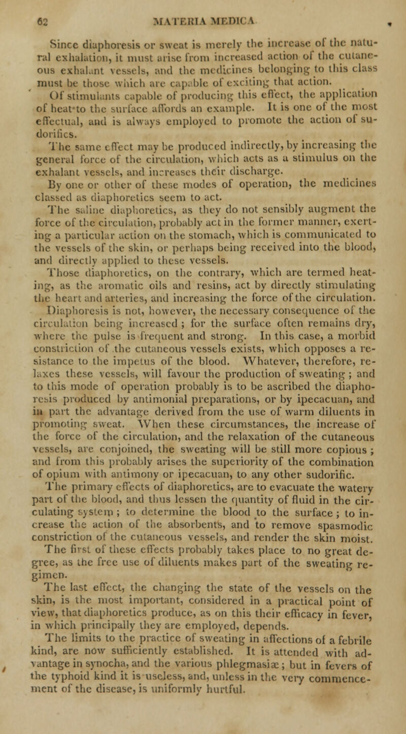 Since diaphoresis or sweat is merely the incrca.se of the natu- ral exhalation, it must arise from increased action of the cutane- ous exhaLnt vessels, and the medicines belonging to this i , must he those which are capable of exciting that action. Of stimulants capable of producing this effect, the application of heafto the surface affords an example. It is one of the most effectual, and is always employed to promote the action of su- doriiics. The same effect maybe produced indirectly, by increasing the general forte of the circulation, which acts as a stimulus on the exhalant vessels, and increases their discharge. By one or other of these modes of operation, the medicines classed as diaphoretics seem to act. The saline diaphoretics, as they do not sensibly augment the force of the circulation, probably act in the former manner, exert- ing a particular action on the stomach, which is communicated to the vessels of the skin, or perhaps being received into the blood, and directly applied to these vessels. Those diaphoretics, on the contrary, which arc termed heat- ing, as the aromatic oils and resins, act by directly stimulating the heart and arteries, and increasing the force of the circulation. Diaphoresis is not, however, the necessary consequence oi the circulation being increased ; for the surface often remains dry, where the pulse is Frequent and strong. In this case, a morbid constriction of the cutaneous vessels exists, which opposes a re- sistance to the impetus of the blood. Whatever, therefore, re- laxes these vessels, will favour the production of sweating ; and to this mode of operation probably is to be ascribed the diapho- resis produced by antimonial preparations, or by ipecacuan, and in part the advantage derived from the use of warm diluents in promoting sweat. When these circumstances, the increase of the force of the circulation, and the relaxation of the cutaneous vessels, are conjoined, the sweating will be still more copious ; and from this probably arises the superiority of the combination of opium with antimony or ipecacuan, to any other sudorific. The primary effects of diaphoretics, arc to evacuate the watery part of the blood, and thus lessen the quantity of fluid in the cir- culating system; to determine the blood to the surface; to in- crease the action of the absorbents, and to remove spasmodic constriction of the cutaneous vessels, and render the skin moist. The first of these effects probably takes place to no great de- gree, as the free use of diluents makes part of the sweating re- gimen. The last effect, the changing the state of the vessels on the skin, is the most important, considered in a practical point of view, that diaphoretics produce, as on this their efficacy in fever, in which principally they are employed, depends. The limits to the practice of sweating in affections of afebrile kind, are now sufficiently established. It is attended with ad- vantage in synocha, and the various phlegmasia; but in fevers of the typhoid kind it is useless, and, unless in the very commence- ment of the disease, is uniformly hurtful.