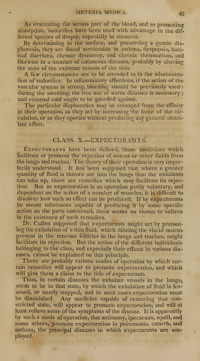 As evacuating the serous part of the blood, and as promoting absorption, sudorifics have been used with advantage in the dif- ferent species of dropsy, especially in anasarca. By determining to the surface, and preserving a gentle dia- phoresis, they are found serviceable in asthma, dyspepsia, habi- tual diarrhoea, chronic dysentery, and chronic rheumatism, and likewise in a number of cutaneous diseases, probably by altering the state of the extreme vessels of the skin. A few circumstances are to be attended to in the administra- tion of sudorifics. In inflammatory affections, if the action of the vascular system is strong, bleeding should be previously used : during the sweating, the free use of warm diluents is necessary ; and external cold ought to be guarded against. The particular diaphoretics may be arranged from the affinity in their operation, as they act by increasing the force of the cir- culation, or as they operate without producing any general sitmtl- lant effect. CLASS. X—EXPECTORANTS. Expectorants have been defined, those medicines which facilitate or promote the rejection of mucus or other fluids from the lungs and trachea. The theory of their operation is very imper- fectly understood. It has been supposed tiiat where a greater quantity of fluid is thrown out into the lungs than the exhalants can take up, there are remedies which may facilitate its rejec- tion. But as expectoration is an operation partly voluntary, and dependent on the action of a number of muscles, it is difficult to discover how such an effect can be produced. If by expectorants be meant substances capable of producing it by some specific action on the parts concerned, there seems no reason to believe in the existence of such remedies. Dr. Cullen supposed that expectorants might act by promot- ing the exhalation of a thin fluid, which diluting the viscid mucus present in the mucous follicles in the lungs and trachea, might facilitate its rejection. But the action of the different individuals belonging to the class, and especially their effects in various dis- eases, cannot be explained on this principle. There are probably various modes of operation by which cer- tain remedies will appear to promote expectoration, and which will give them a claim to the title of expectorants. Thus, in certain diseases the exhalant vessels in the lungs, seem to be in that state, by which the exhalation of fluid is les- sened, or nearly stopped, and in such cases expectoration must be diminished. Any medicine capable of removing that con- stricted state, will appear to promote expectoration, and will at least relieve some of the symptoms of the disease. It is apparently by such a mode of operation, that antimony, ipecacuan, sOjUill, and some others, promote expectoration in pneumonia, catarrh, and asthma, the prinripal diseases in which expectorants are em- ployed.