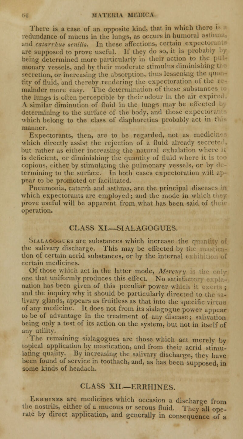 There is a case of an opposite kind, that in which then redundance of mucus in the Lungs, as occurs in humoral as and caiarrhns senilis. In these affections, certain expo I are supposed to prove useful. If they do so, it is probal being determined more particularly in their action to th< nionary vessels, and by their moderate stimulus diminishing th secretion, or increasing the absorption, thus lessening the tity of fluid, and thereby rendering the expectoration • mainder more easy. The determination of these substam the lungs is often perceptible by their odour in the air expire< A similar diminution of fluid in the lungs may he effected b; determining to the surface of the body, and those expectorai which belong to the class of diaphoretics probably act in thi manner. Expectorants, then, arc to be regarded, not as medicim which directly assist the rejection of a fluid already se< but rather as cither increasing the natural exhalation is deficient, or diminishing the quantity of fluid where it copious, eithec by stimulating the pulmonary vessels, or 1 termining to the surface. In both cases expectoration will - | pear to be promoted or facilitated. Pneumonia, catarrh and asthma, arc the principal disc: which expectorants are employed; and the mode in which prove useful will be apparent from what has been said 01 operation. CLASS XI.—SIALAGOGUES. Siai. ycvoguf.s are substances which increase the qu the. salivary discharge. This may be effected by tl tion of certain acrid substances, or by the internal < certain medicines. Of those which act in the latter mode, Mercm • one that uniformly produces this effect. No satisl nation has been given of this peculiar power \vi and the inquiry why it should be particularly directed to tl livary glands, appears as fruitless as that into the specific of any medicine. It does not from its siaiagogue power appear to be of advantage in the treatment of any disease; salivation being only a test of its action on the system, but not in itself of any utility. The remaining sialagogues are those which act merely by topical application by mastication, and from their acrid stimu- lating quality. By increasing the salivary discharge, they have been found of service in toothach, and, as'has becn^supposcdj in some kinds of headach. CLASS XII—ERRHINES. Errhixes are medicines which occasion a discharge from the nostrils, either of a mucous or serous fluid. They all ope- rate by direct application, and generally in consequence of a