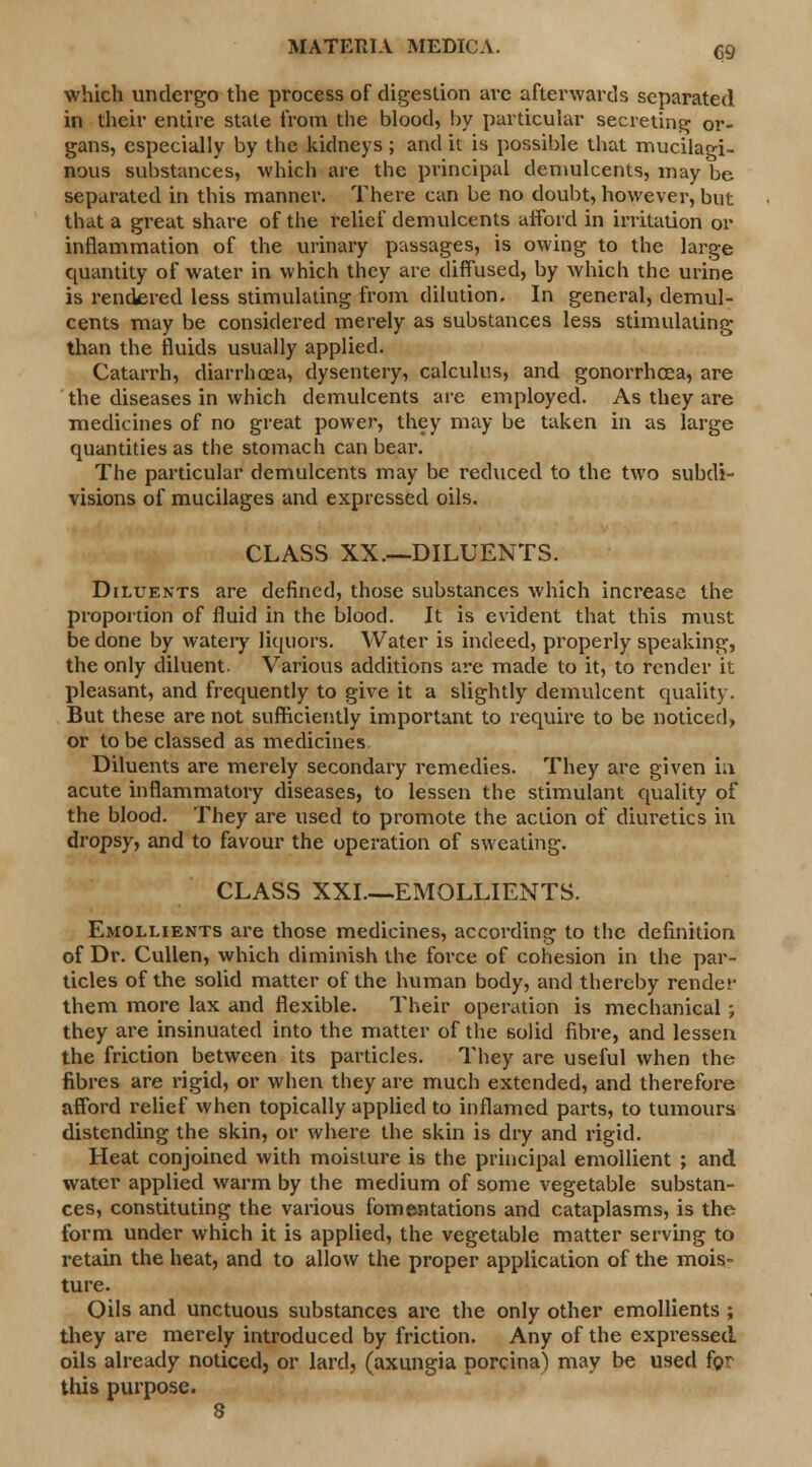 which undergo the process of digestion are afterwards separated in their entire state from the blood, by particular secreting or- gans, especially by the kidneys ; and it is possible that mucilagi- nous substances, which are the principal demulcents, may be separated in this manner. There can be no doubt, however, but that a great share of the relief demulcents afford in irritation or inflammation of the urinary passages, is owing to the large quantity of water in which they are diffused, by which the urine is rendered less stimulating from dilution. In general, demul- cents may be considered merely as substances less stimulating than the fluids usually applied. Catarrh, diarrhoea, dysentery, calculus, and gonorrhoea, are the diseases in which demulcents are employed. As they are medicines of no great power, they may be taken in as large quantities as the stomach can bear. The particular demulcents may be reduced to the two subdi- visions of mucilages and expressed oils. CLASS XX.—DILUENTS. Diluents are defined, those substances which increase the proportion of fluid in the blood. It is evident that this must be done by watery liquors. Water is indeed, properly speaking, the only diluent. Various additions are made to it, to render it pleasant, and frequently to give it a slightly demulcent quality. But these are not sufficiently important to require to be noticed, or to be classed as medicines Diluents are merely secondary remedies. They are given in acute inflammatory diseases, to lessen the stimulant quality of the blood. They are used to promote the action of diuretics in dropsy, and to favour the operation of sweating. CLASS XXL—EMOLLIENTS. Emollients are those medicines, according to the definition of Dr. Cullen, which diminish the force of cohesion in the par- ticles of the solid matter of the human body, and thereby render them more lax and flexible. Their operation is mechanical ; they are insinuated into the matter of the 6olid fibre, and lessen the friction between its particles. They are useful when the fibres are rigid, or when they are much extended, and therefore afford relief when topically applied to inflamed parts, to tumours distending the skin, or where the skin is dry and rigid. Heat conjoined with moisture is the principal emollient ; and water applied warm by the medium of some vegetable substan- ces, constituting the various fomentations and cataplasms, is the form under which it is applied, the vegetable matter serving to retain the heat, and to allow the proper application of the mois- ture. Oils and unctuous substances are the only other emollients ; they are merely introduced by friction. Any of the expressed oils already noticed, or lard, (axungia porcina) may be used for this purpose.