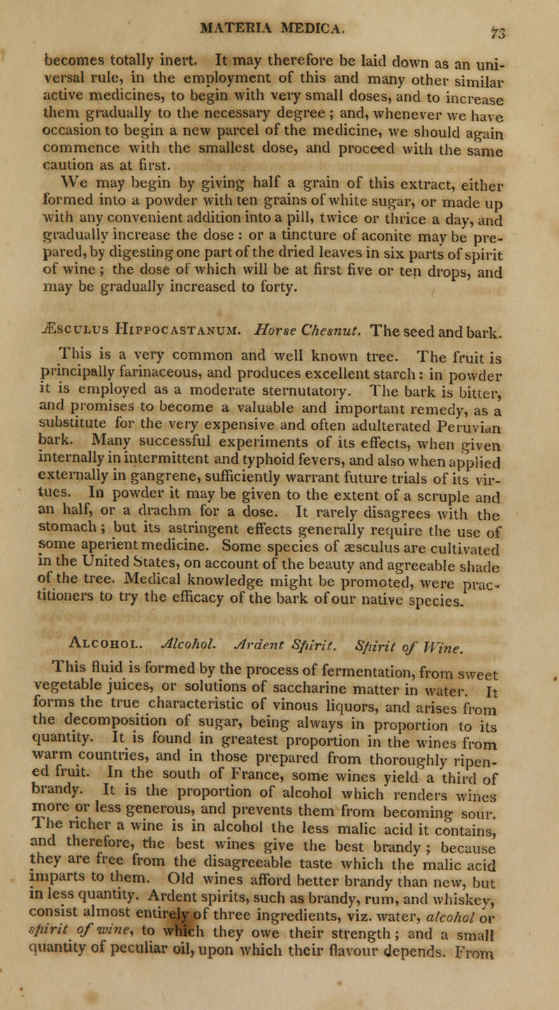 becomes totally inert. It may therefore be laid clown as an uni- versal rule, in the employment of this and many other similar active medicines, to begin with very small doses, and to increase them gradually to the necessary degree ; and, whenever we have occasion to begin a new parcel of the medicine, we should again commence with the smallest dose, and proceed with the same caution as at first. We may begin by giving half a grain of this extract, either formed into a powder with ten grains of white sugar, or made up with any convenient addition into a pill, twice or thrice a day, and gradually increase the dose : or a tincture of aconite may be pre- paredly digestingone part of the dried leaves in six parts of spirit of wine ; the dose of which will be at first five or ten drops, and may be gradually increased to forty. jEsculus Hippocastanum. Horse Chesnut. The seed and bark. This is a very common and well known tree. The fruit is principally farinaceous, and produces excellent starch : in powder it is employed as a moderate sternutatory. The bark is bitter, and promises to become a valuable and important remedy, as a substitute for the very expensive and often adulterated Peruvian bark. Many successful experiments of its effects, when given internally in intermittent and typhoid fevers, and also when applied externally in gangrene, sufficiently warrant future trials of its vir- tues. In powder it may be given to the extent of a scruple and an half, or a drachm for a dose. It rarely disagrees with the stomach; but its astringent effects generally require the use of some aperient medicine. Some species of aesculus are cultivated in the United States, on account of the beauty and agreeable shade of the tree. Medical knowledge might be promoted, were prac- titioners to try the efficacy of the bark of our native species. Alcohol. Alcohol. Ardent Sfiirit. Sfiirit of Wine. This fluid is formed by the process of fermentation, from sweet vegetable juices, or solutions of saccharine matter in water. It forms the true characteristic of vinous liquors, and arises from the decomposition of sugar, being always in proportion to its quantity. It is found in greatest proportion in the wines from warm countries, and in those prepared from thoroughly ripen- ed fruit. In the south of France, some wines yield a third of brandy. It is the proportion of alcohol which renders wines more or less generous, and prevents them from becoming sour. The richer a wine is in alcohol the less malic acid it contains! and therefore, the best wines give the best brandy; because they are free from the disagreeable taste which the malic acid imparts to them. Old wines afford better brandy than new, but in less quantity. Ardent spirits, such as brandy, rum, and whiskev, consist almost entirely of three ingredients, viz. water, alcohol or spirit of wine, to which they owe their strength; and a small Quantity of peculiar oil, upon which their flavour depends. From