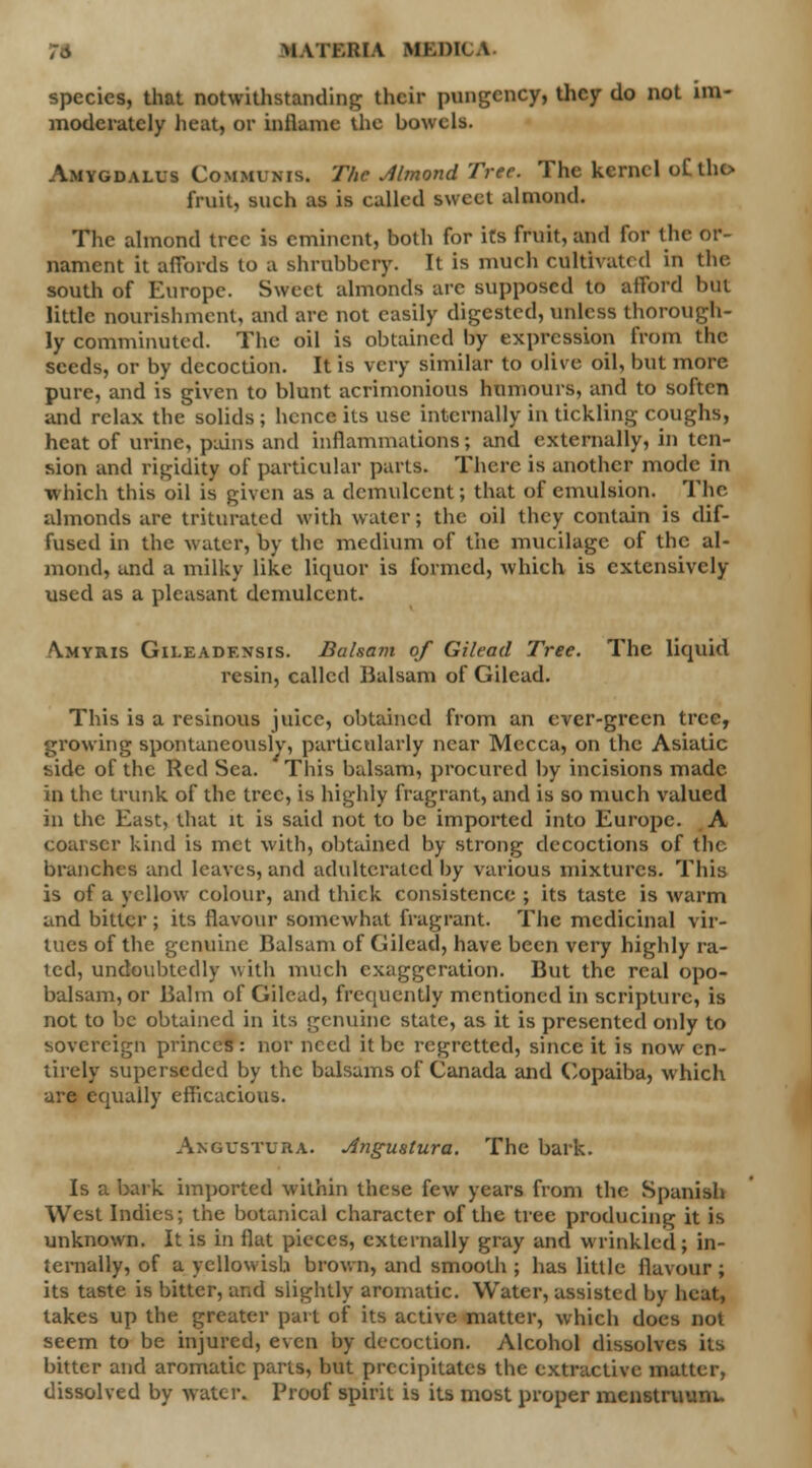 species, tliat notwithstanding their pungency, they do not im- moderately heat, or inflame the bowels. Amygdalus Communis. The Almond Tree. The kernel oC tho fruit, such as is called sweet almond. The almond tree is eminent, both for its fruit, and For the or- nament it affords to a shrubbery. It is much cultivated in the. south of Europe. Sweet almonds arc supposed to afford but little nourishment, and arc not easily digested, unless thorough- ly comminuted. The oil is obtained by expression from the seeds, or by decoction. It is very similar to olive oil, but more pure, and is given to blunt acrimonious humours, and to soften and relax the solids ; hence its use internally in tickling coughs, heat of urine, pains and inflammations; and externally, in ten- sion and rigidity of particular parts. There is another mode in Which this oil is given as a demulcent; that of emulsion. The almonds are triturated with water; the oil they contain is dif- fused in the water, by the medium of the mucilage of the al- mond, and a milky like licpior is formed, which is extensively used as a pleasant demulcent. A.MYRIS Gileadexsis. Balsam of Gilead Tree. The liquid resin, called Balsam of Gilead. This is a resinous juice, obtained from an ever-green tree, growing spontaneously, particularly near Mecca, on the Asiatic side of the Red Sea. This balsam, procured by incisions made in the trunk of the tree, is highly fragrant, and is so much valued in the East, that it is said not to be imported into Europe. A coarser kind is met with, obtained by strong decoctions of the branches and leaves, and adulterated by various mixtures. This is of a yellow colour, and thick consistence ; its taste is warm and bitter; its flavour somewhat fragrant. The medicinal vir- tues of the genuine Balsam of Gilead, have been very highly ra- icd, undoubtedly with much exaggeration. But the real opo- balsam, or Balm of Gilead, frequently mentioned in scripture, is not to be obtained in its genuine state, as it is presented only to sovereign princes: nor need it be regretted, since it is now en- tirely superseded by the balsams of Canada and Copaiba, which are equally efficacious. Angustura. Angustura. The bark. Is a bark imported within these few years from the Spanish West Indies; the botanical character of the tree producing it is unknown. It is in flat pieces, externally gray and wrinkled; in- ternally, of a yellowish brown, and smooth ; has little flavour; its taste is bitter, and slightly aromatic. Water, assisted by heat, lakes up the greater part of its active matter, which does not seem to be injured, even by decoction. Alcohol dissolves its bitter and aromatic parts, but precipitates the extractive matter, dissolved by water. Proof spirit is its most proper menstruum.