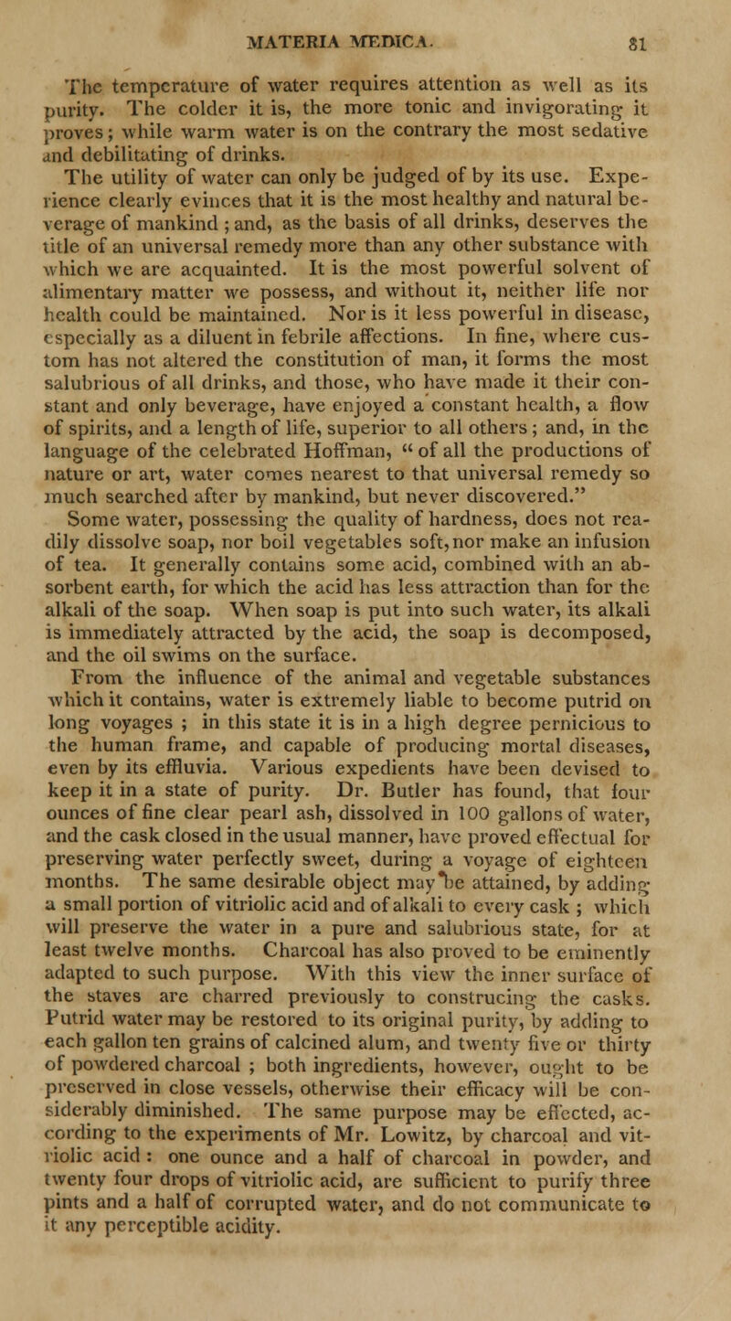 MATERIA 1VTEIHCA. SI The temperature of water requires attention as well as its purity. The colder it is, the more tonic and invigorating it proves; while warm water is on the contrary the most sedative and debilitating of drinks. The utility of water can only be judged of by its use. Expe- rience clearly evinces that it is the most healthy and natural be- verage of mankind ; and, as the basis of all drinks, deserves the title of an universal remedy more than any other substance with which we are acquainted. It is the most powerful solvent of alimentary matter we possess, and without it, neither life nor health could be maintained. Nor is it less powerful in disease, especially as a diluent in febrile affections. In fine, where cus- tom has not altered the constitution of man, it forms the most salubrious of all drinks, and those, who have made it their con- stant and only beverage, have enjoyed a constant health, a flow of spirits, and a length of life, superior to all others ; and, in the language of the celebrated Hoffman,  of all the productions of nature or art, water comes nearest to that universal remedy so much searched after by mankind, but never discovered. Some water, possessing the quality of hardness, does not rea- dily dissolve soap, nor boil vegetables soft,nor make an infusion of tea. It generally contains some acid, combined with an ab- sorbent earth, for which the acid has less attraction than for the alkali of the soap. When soap is put into such water, its alkali is immediately attracted by the acid, the soap is decomposed, and the oil swims on the surface. From the influence of the animal and vegetable substances which it contains, water is extremely liable to become putrid on long voyages ; in this state it is in a high degree pernicious to the human frame, and capable of producing mortal diseases, even by its effluvia. Various expedients have been devised to keep it in a state of purity. Dr. Butler has found, that four ounces of fine clear pearl ash, dissolved in 100 gallons of water, and the cask closed in the usual manner, have proved effectual for preserving water perfectly sweet, during a voyage of eighteen months. The same desirable object may be attained, by adding u small portion of vitriolic acid and of alkali to every cask ; which will preserve the water in a pure and salubrious state, for at least twelve months. Charcoal has also proved to be eminently adapted to such purpose. With this view the inner surface of the staves are charred previously to construcing the casks. Putrid water may be restored to its original purity, by adding to each gallon ten grains of calcined alum, and twenty five or thirty of powdered charcoal ; both ingredients, however, ought to be preserved in close vessels, otherwise their efficacy will be con- siderably diminished. The same purpose may be effected, ac- cording to the experiments of Mr. Lowitz, by charcoal and vit- riolic acid : one ounce and a half of charcoal in powder, and twenty four drops of vitriolic acid, are sufficient to purify three pints and a half of corrupted water, and do not communicate to it any perceptible acidity.