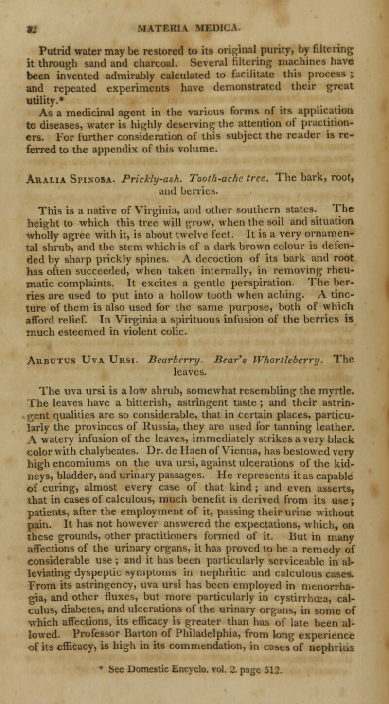 12 MATF.KI V MEDICA. Putrid water may be restored to its original purity, by filtering it through saiul and charcoal. Several filtering machines have been invented admirably calculated to facilitate this process ; and repeated experiments have demonstrated their great utility.* As a medicinal agent in the various forms of its application to diseases, water is highly deserving the attention of practition- ers. For further consideration of this subject the reader is re- ferred to the appendix of this volume. Aralia Spinosa. Prickly-ash. Tooth-ache tree. The bark, root, and berries. This is a native of Virginia, and other southern states. The height to which this tree will grow, when the soil and situation wholly agree with it, is about twelve feet. It is a very ornamen- tal shrub, and the stem which is of a dark brown colour is defen- ded by sharp prickly spines. A decoction of its bark and root has often succeeded, when taken internally, in removing rheu- matic complaints. It excites a gentle perspiration. The ber- ries are used to put into a hollow tooth when aching. A tinc- ture of them is also used for the same purpose, both of which afford relief. In Virginia a spirituous infusion of the berries is much esteemed in violent colic. Arbutus Uva Ursi. Bcarberry. Bear's Whortleberry. The leaves. The uva ursi is a low shrub, somewhat resembling the myrtle. The leaves have a bitterish, astringent taste ; and their astrin- gent qualities are so considerable, that in certain places, particu- larly the provinces of Russia, they are used for tanning leather. A watery infusion of the leaves, immediately strikes a very black color with chalybeates. Dr. de Haen of Vienna, has bestowed very high encomiums on the uva ursi, against ulcerations of the kid- neys, bladder, and urinary passages. He represents it as capable of curing, almost every case of that kind ; and even asserts, that in cases of calculous, much benefit is derived from its use ; patients, after the employment of it, passing their urine without pain. It has not however answered the expectations, which, on these grounds, other practitioners formed of it. Hut in many affections of the urinary organs, it has proved to be a remedy of considerable use; and it has been particularly serviceable in al- leviating dyspeptic symptoms in nephritic and calculous cases. From its astringency, uva ursi has been employed in monorrha- gia, and other fluxes, but more particularly in cystirrhcea, cal- culus, diabetes, and ulcerations of the urinary organs, in some of which affections, its efficacy is greater than has of late been al- lowed. Professor Barton of Philadelphia, from long experience of its efficacy, is high in its commendation, in cases of neph>