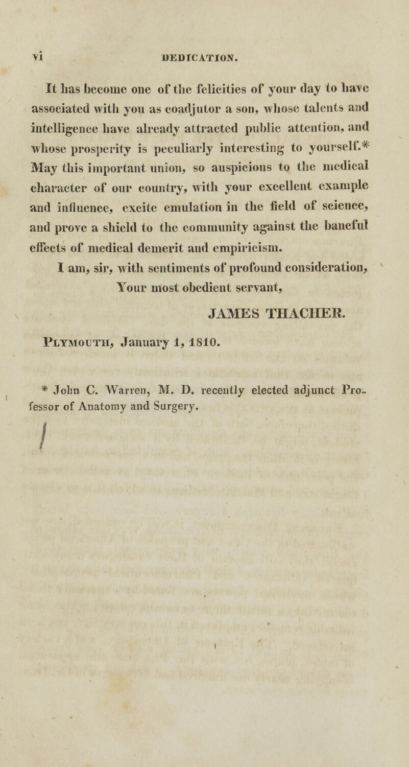 It has become one of the felicities of your day to have associated with you as coadjutor a son, Avhose talents and intelligence have already attracted public attention, and whose prosperity is peculiarly interesting to yourself.* May this important union, so auspicious to the medical character of our country, with your excellent example and influence, excite emulation in the field of science, and prove a shield to the community against the baneful effects of medical demerit and empiricism. I am, sir, with sentiments of profound consideration, Your most obedient servant, JAMES THACHER. Plymouth, January 1, 1810. * John C. Warren, M. D. recently elected adjunct Pro. fessor of Anatomy and Surgery.