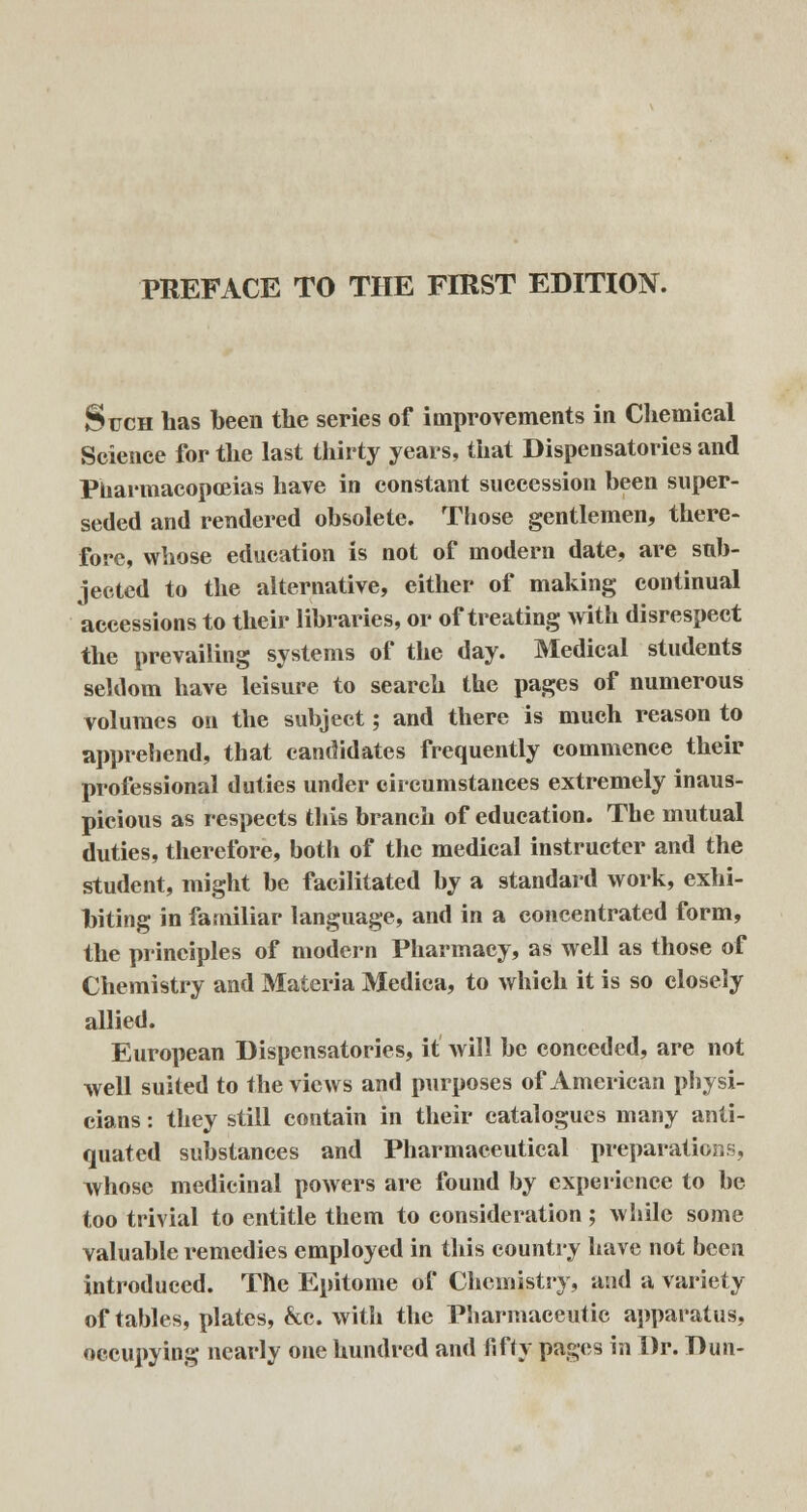 PREFACE TO THE FIRST EDITION. Such has been the series of improvements in Chemical Science for the last thirty years, that Dispensatories and Pharmacopoeias have in constant succession been super- seded and rendered obsolete. Those gentlemen, there- fore, whose education is not of modern date, are sub- jected to the alternative, either of making continual accessions to their libraries, or of treating with disrespect the prevailing systems of the day. Medical students seldom have leisure to search the pages of numerous volumes on the subject; and there is much reason to apprehend, that candidates frequently commence their professional duties under circumstances extremely inaus- picious as respects this branch of education. The mutual duties, therefore, both of the medical instructer and the student, might be facilitated by a standard work, exhi- biting in familiar language, and in a concentrated form, the principles of modern Pharmacy, as well as those of Chemistry and Materia Medica, to which it is so closely allied. European Dispensatories, it will be conceded, are not well suited to the views and purposes of American physi- cians : they still contain in their catalogues many anti- quated substances and Pharmaceutical preparations, whose medicinal powers are found by experience to be too trivial to entitle them to consideration ; while some valuable remedies employed in this country have not been introduced. The Epitome of Chemistry, and a variety of tables, plates, &c. with the Pharmaceutic apparatus, occupying nearly one hundred and fifty pages in Dr. Dun-