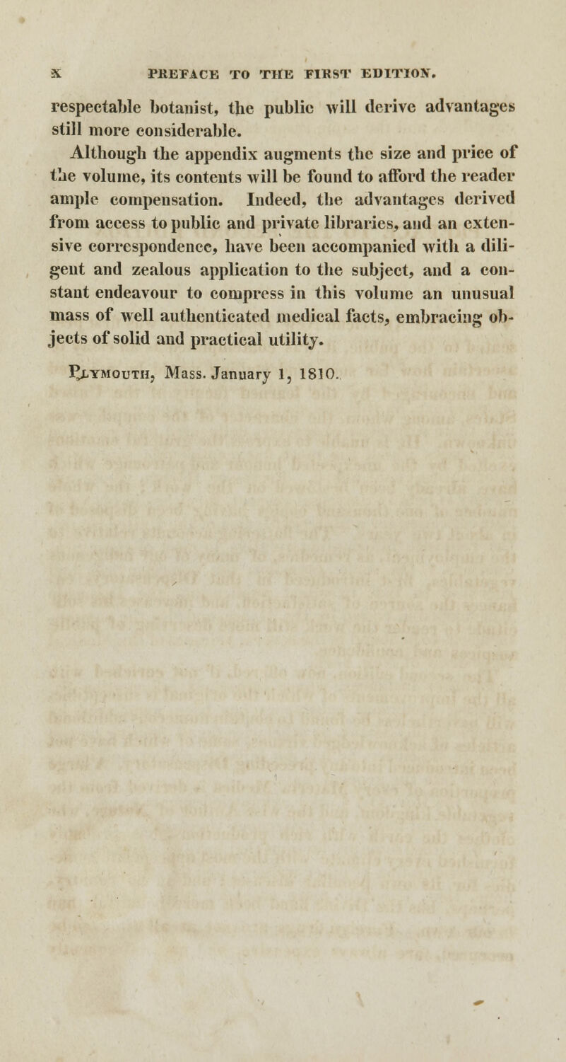 respectable botanist, the public will derive advantages still more considerable. Although the appendix augments the size and price of the volume, its contents will be found to afford the reader ample compensation. Indeed, the advantages derived from access to public and private libraries, and an exten- sive correspondence, have been accompanied with a dili- gent and zealous application to the subject, and a con- stant endeavour to compress in this volume an unusual mass of well authenticated medical facts, embracing ob- jects of solid and practical utility.