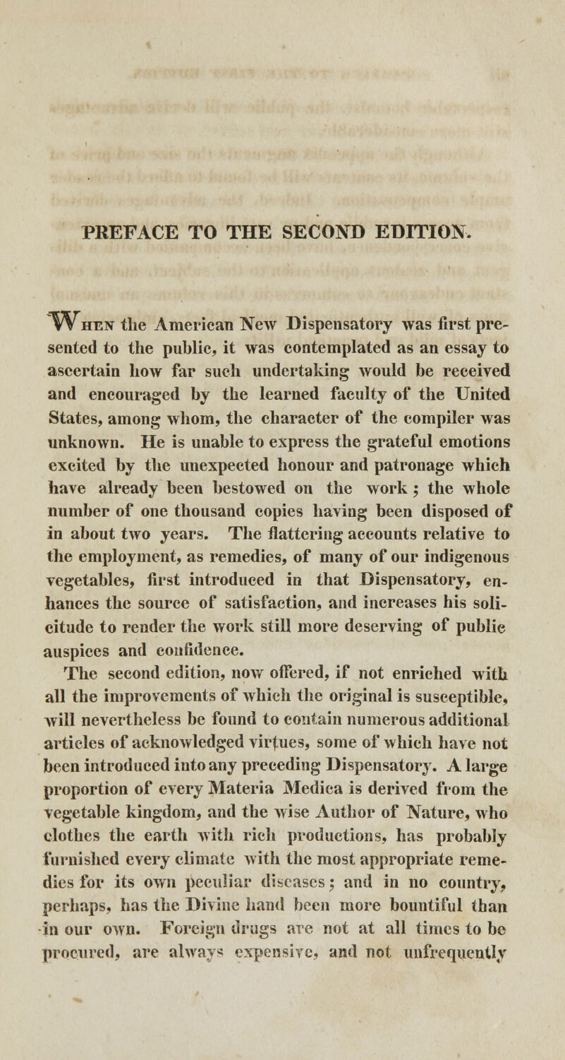 ~When the American New Dispensatory was first pre- sented to the public, it was contemplated as an essay to ascertain how far such undertaking would be received and encouraged by the learned faculty of the United States, among whom, the character of the compiler was unknown. He is unable to express the grateful emotions excited by the unexpected honour and patronage which have already been bestowed on the work; the whole number of one thousand copies having been disposed of in about two years. The flattering accounts relative to the employment, as remedies, of many of our indigenous vegetables, first introduced in that Dispensatory, en- hances the source of satisfaction, and increases his soli- citude to render the work still more deserving of publie auspices and confidence. The second edition, now offered, if not enriched with all the improvements of which the original is susceptible, will nevertheless be found to contain numerous additional articles of acknowledged virtues, some of which have not been introduced into any preceding Dispensatory. A large proportion of every Materia Medica is derived from the vegetable kingdom, and the wise Author of Nature, who clothes the earth with rich productions, has probably furnished every climate with the most appropriate reme- dies for its own peculiar diseases 5 and in no country, perhaps, has the Divine hand been more bountiful than in our own. Foreign drugs are not at all times to be procured, are always expensive, and not. unfrequenUy