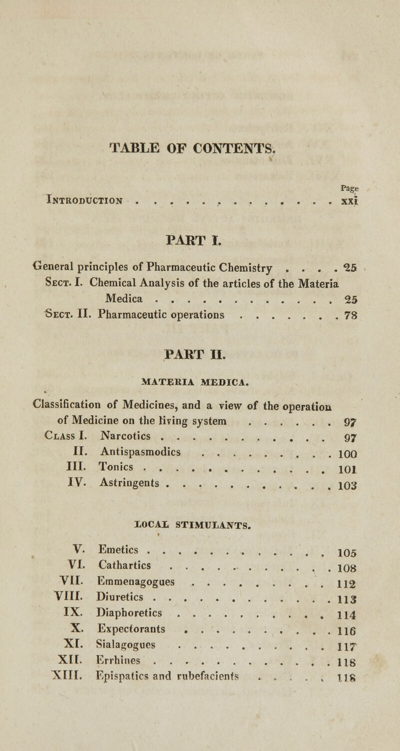 Page Introduction xxt PART I. General principles of Pharmaceutic Chemistry . . . . 25 Sect. I. Chemical Analysis of the articles of the Materia Medica 25 Sect. II. Pharmaceutic operations 78 PART II. MATERIA MEDICA. Classification of Medicines, and a view of the operation of Medicine on the living system 97 Class I. Narcotics 97 II. Antispasmodics . , 100 III. Tonics 101 IV. Astringents m 103 X0CA1 STIMULANTS. V. Emetics 105 VI. Cathartics , 108 VII. Emmenagogues 112 VIII. Diuretics 113 IX. Diaphoretics 114 X. Expectorants . 116 XI. Sialagogues 117 XII. Errhines 118 XIII. Epispatics and rubefacients . . . . , tig