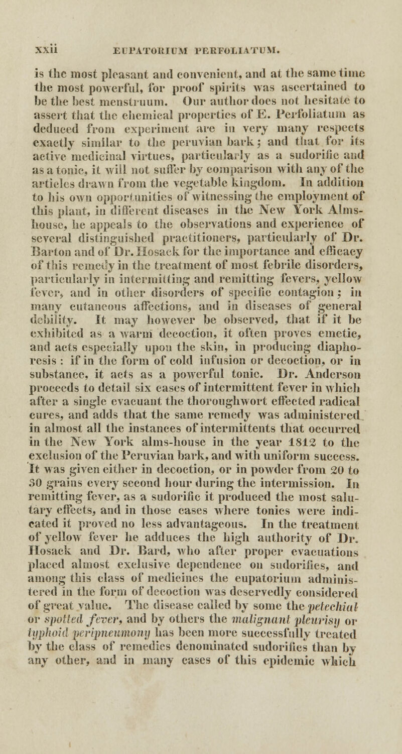 is the most pleasant and convenient, and at the same time the most powerful, for proof spirits was ascertained to be the best menstruum. Our author does not hesitate to assert that the chemical properties of E. Perfoliatum as deduced from experiment are in very many respects exactly similar to the peruvian bark', and that for its active medicinal virtues, particularly as a sudorific and as a tonic, it will not suffer by comparison with any of the articles drawn from the vegetable kingdom. In addition to his own opportunities of witnessing the employment of this plant, in different diseases in the NeAV York Alms- house, he appeals to the observations and experience of several distinguished practitioners, particularly of Dr. Barton and of Dr. Hosaek for the importance and efficacy of this remedy in the treatment of most febrile disorders, particularly in intermitting and remitting fevers, yellow fever* and in other disorders of specific contagion; in many cutaneous affections, and in diseases of general debility. It may however be observed, that if it be exhibited as a warui decoction, it often proves emetic, and acts especially upon the skin, in producing diapho- resis : if in the form of cold infusion or decoction, or in substance, it acts as a powerful tonic. Dr. Anderson proceeds to detail six cases of intermittent fever in which after a single cvacuant the thoroughwort effected radical cures, and adds that the same remedy was administered in almost all the instances of intermittents that occurred in the New York alms-house in the year 1812 to the exclusion of the Peruvian bark, and with uniform success. It was given either in decoction, or in powder from 20 to 30 grains every second hour during the intermission. In remitting fever, as a sudorific it produced the most salu- tary effects, and in those cases where tonics were indi- cated it proved no less advantageous. In the treatment of yellow fever he adduces the high authority of Dr. Ilosack and Dr. Bard, who after proper evacuations placed almost exclusive dependence on sudorifics, and among this class of medicines the eupatoriuin adminis- tered in the form of decoction was deservedly considered of great value. The disease called by some the petechial or .spotted fever, and by others the malignant pleurisy or typhoid pevipnenmony has been more successfully treated by the class of remedies denominated sudorifics than by any other, and in many cases of this epidemic which