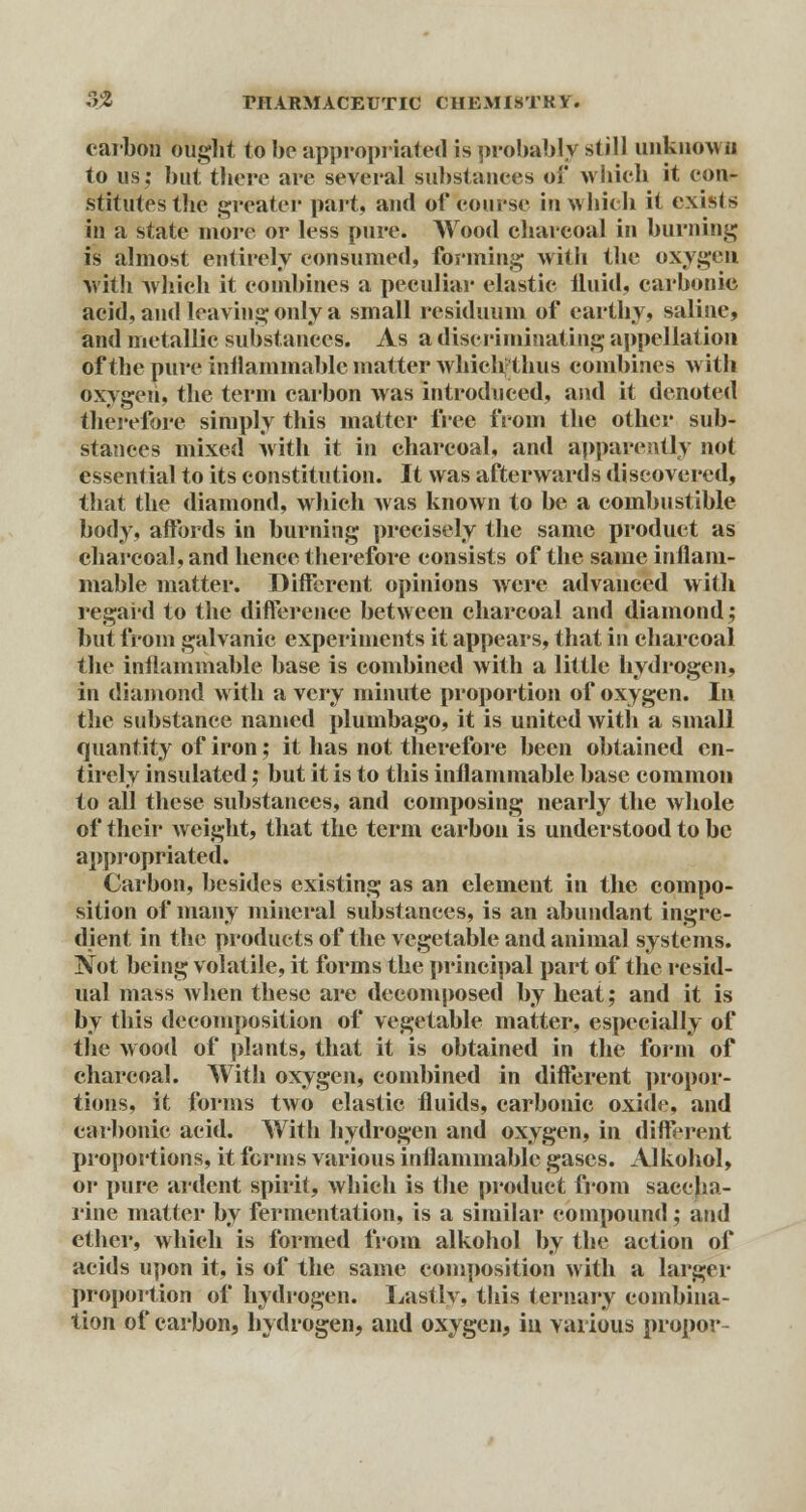carbon ought to be appropriated is probably still unknot D to us; but there are several substances of which it con- stitutes the greater part, and of course in which it exists in a state more or less pure. Wood charcoal in burning is almost entirely consumed, forming with the oxygen with which it combines a peculiar elastic fluid, carbonic acid, and leaving only a small residuum of earthy* saline, and metallic substances. As a discriminating appellation of the pure inflammable matter which thus combines with oxygen, the term carbon was introduced, and it denoted therefore simply this matter free from the other sub- stances mixed with it in charcoal, and apparently not essential to its constitution. It was afterwards discovered, that the diamond, which was known to be a combustible body, affords in burning precisely the same product as charcoal, and hence therefore consists of the same inflam- mable matter. Different opinions were advanced with regard to the difference between charcoal and diamond; but from galvanic experiments it appears, that in charcoal the inflammable base is combined with a little hydrogen, in diamond with a very minute proportion of oxygen. In the substance named plumbago, it is united with a small quantity of iron; it has not therefore been obtained en- tirely insulated; but it is to this inflammable base common to all these substances, and composing nearly the whole of their weight, that the term carbon is understood to be appropriated. Carbon, besides existing as an element in the compo- sition of many mineral substances, is an abundant ingre- dient in the products of the vegetable and animal systems. Not being volatile, it forms the principal part of the resid- ual mass when these are decomposed by heat; and it is by this decomposition of vegetable matter, especially of the wood of plants, that it is obtained in the form of charcoal. With oxygen, combined in different propor- tions, it forms two clastic fluids, carbonic oxide, and carbonic acid. With hydrogen and oxygen, in different proportions, it forms various inflammable gases. Alkohol, or pure ardent spirit, which is the product from saccha- rine matter by fermentation, is a similar compound; and ether, which is formed from alkohol by the action of acids upon it, is of the same composition with a larger proportion of hydrogen. Lastly, this ternary combina- tion of carbon, hydrogen, and oxygen, in various propor