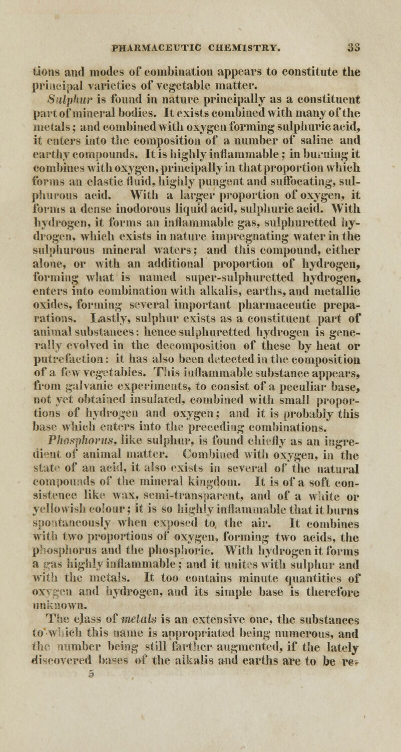 tions and modes of combination appears to constitute the principal varieties of vegetable matter. Sulphur is found in nature principally as a constituent part of mineral bodies. It exists combined with many of the metals; and combined with oxygen forming sulphuric acid, it enters into the composition of a number of saline and earthy compounds. It is highly inflammable; in burning it combines with oxygen, principally in that proportion which forms an elastic fluid, highly pungent and suffocating, sul- phurous acid. With a larger proportion of oxygen, it forms a dense inodorous liquid acid, sulphuric acid. With hydrogen, it forms an inflammable gas, sulphuretted hy- drogen, which exists in nature impregnating water in the sulphurous mineral waters; and this compound, either alone, or with an additional proportion of hydrogen, forming what is named super-sulphuretted hydrogen* enters into combination with alkalis, earths, and metallic oxides, forming several important pharmaceutic prepa- rations. Lastly, sulphur exists as a constituent part of animal substances: hence sulphuretted hydrogen is gene- rally evolved in the decomposition of these by heat or putrefaction: it has also been detected in the composition of a few vegetables. This inflammable substance appears, from galvanic experiments, to consist of a peculiar base, not yet obtained insulated, combined with small propor- tions of hydrogen and oxygen; and it is probably this base which enters into the preceding combinations. Phosphorus, like sulphur, is found chiefly as an ingre- dient of animal matter. Combined with oxygen, in the state of an acid, it also exists in several of the natural compounds of the mineral kingdom. It is of a soft con- sistence like wax, semi-transparent, and of a white or yellowish colour; it is so highly inflammable that it burns spontaneously when exposed to, the air. It combines with two proportions of oxygen, forming two acids, the phosphorus and the phosphoric. With hydrogen it forms a gas highly inflammable; and it unites with sulphur and with the metals. It too contains minute quantities of oxygen and hydrogen, and its simple base is therefore unknown. The class of metals is an extensive one, the substances to w ieli this name is appropriated being numerous, and the number being still farther augmented, if the lately discovered bases of the alkalis and earths arc to be rev 5