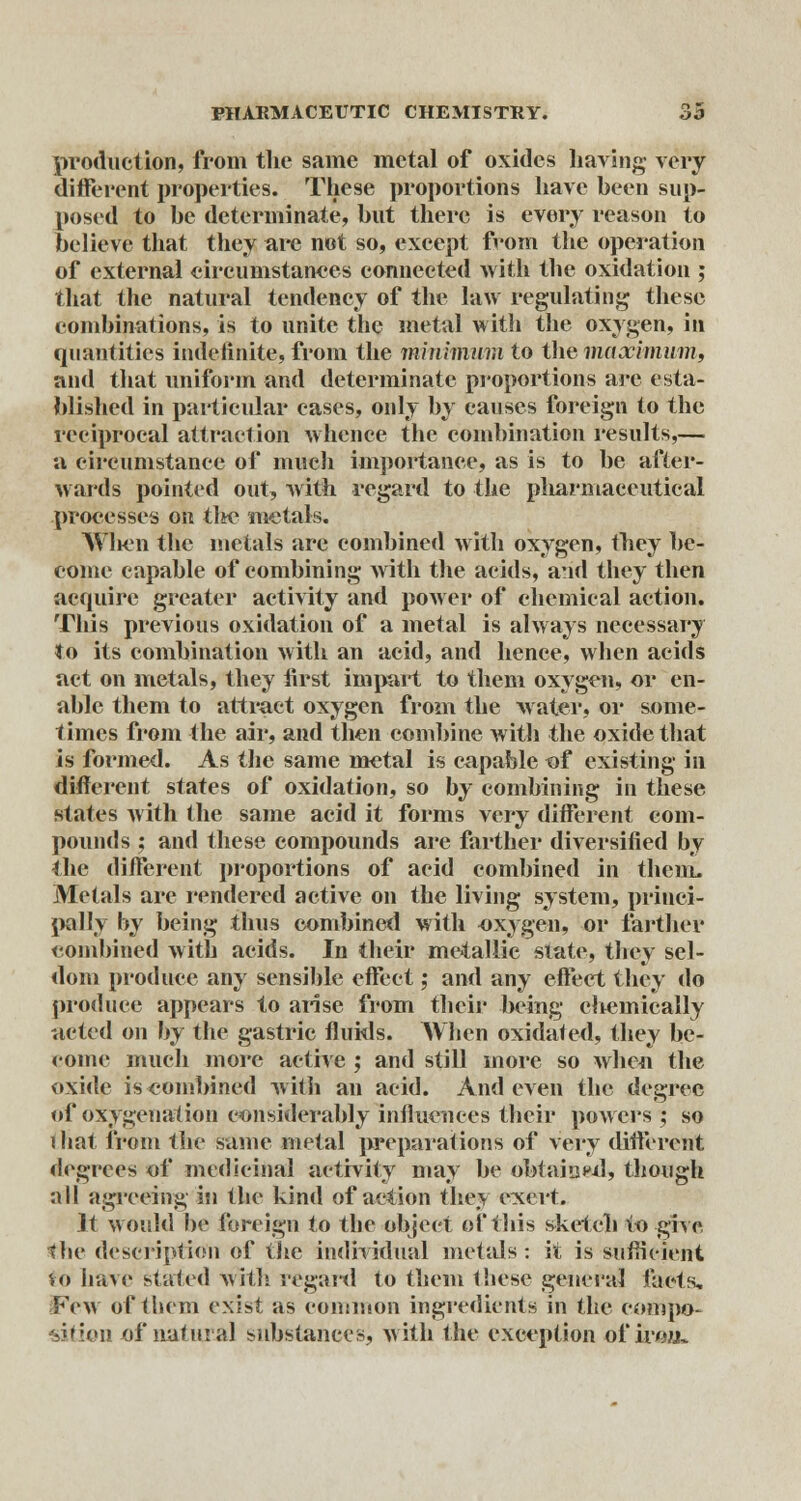 production, from the same metal of oxides having very different properties. These proportions have been sup- posed to be determinate, but there is every reason to believe that they are not so, except from the operation of external circumstances connected with the oxidation ; that the natural tendency of the law regulating these combinations, is to unite the metal with the oxygen, in quantities indefinite, from the minimum to the maximum, and that uniform and determinate proportions are esta- blished in particular cases, only by causes foreign to the reciprocal attraction whence the combination results,— a circumstance of much importance, as is to be after- wards pointed out, with regard to the pliarmaceutical processes on tlw? metals. When the metals are combined with oxygen, they be- come capable of combining with the acids, and they then acquire greater activity and power of chemical action. This previous oxidation of a metal is always necessary to its combination with an acid, and hence, when acids act on metals, they first impart to them oxygen, or en- able them to attract oxygen from the water, or some- times from the air, and then combine witli the oxide that is formed. As the same metal is capable of existing in different states of oxidation, so by combining in these states with the same acid it forms very different com- pounds ; and these compounds are farther diversified by the different proportions of acid combined in them. Metals are rendered active on the living system, princi- pally by being thus combined with oxygen, or farther combined with acids. In their metallic state, they sel- dom produce any sensible effect; and any effect they do produce appears to arise from their being chemically acted on by the gastric fluids. When oxidated, they be- come much more active ; and still more so when the oxide is combined with an acid. And even the degree of oxygenation considerably influences their powers ; so that from the same metal preparations of very different degrees of medicinal activity may be obtained, though all agreeing in the kind of action they exert. It would be foreign to the object of this sketch to give the description of the individual metals : it is sufficient <,o have stated with regard to them these general facts. Few of them exist as common ingredients in the compo- sition of natural substances, with the exception of iro/j,.
