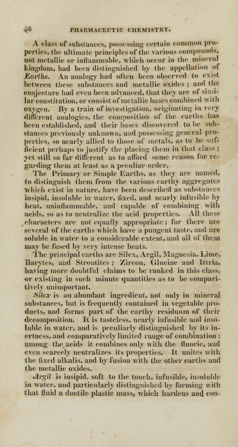 A class of substances, possessing certain common pro- perties, the ultimate principles ofthe various compounds, not metallic or inflammable, which occur in the mineral kingdom, had been distinguished by the appellation of Earths. An analogy had often been observed to exist between these substances and metallic oxides ; and the conjecture had even been advanced, that they are of simi- lar constitution, or consist of metallic bases combined with oxygen. By a train of investigation, originating in very different analogies, the composition of the earths has been established, and their bases discovered to he sub- stances previously unknown, and possessing general pro* perties, so nearly allied to those of metals, as to be suf- ficient perhaps to justify the placing them in that class ; yet still so far different as to afford some reason for re- garding them at least as a peculiar order. The Primary or Simple Earths, as they arc named, to distinguish them from the various earthy aggregates which exist in nature, have been described as substances insipid, insoluble in water, fixed, and nearly infusible by heat, uninflammable, and capable of combining with acids, so as to neutralize the acid properties. All these characters are not equally appropriate; for there are several of the earths which have a pungent taste, and are soluble in water to a considerable extent, and all of them may be fused by \erj intense heats. The principal earths are Silex, Argil, Magnesia, Lime, Barytes, and Strontites ; Zircon, Glucine and Ittria, having more doubtful claims to be ranked in this class, or existing in such minute quantities as to be compari- ■tively unimportant. Silex is an abundant ingredient, not only in mineral substances, but is frequently contained in vegetable pro- ducts, and forms part of the earthy residuum of their decomposition. It is tasteless, nearly infusible and inso- luble in water, and is peculiarly distinguished by its in- ertness, and comparatively limited raugc of combination ; among tl>c acids it combines only with the fluoric, and even scarcely neutralizes its properties. It unites with the fixed alkalis, and by fusion with the other earths and the metallic oxides. *Brgil is insipid, soft to the touch, infusible, insoluble in water, and particularly distinguished by forming with that fluid a ductile plastic mass, which hardens and con-