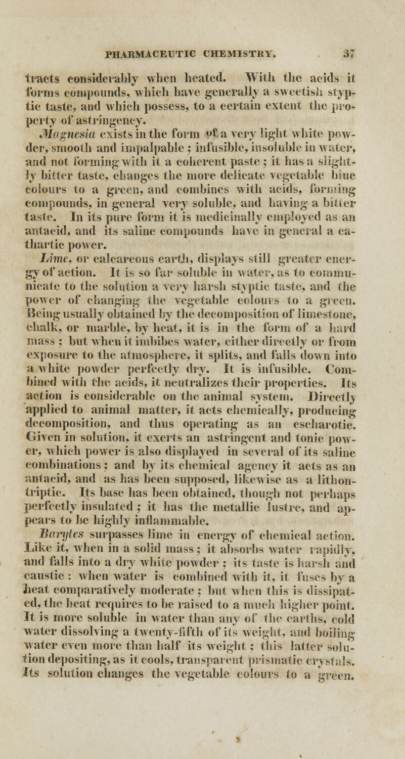 iracts considerably when heated. With the acids it forms compounds, which have generally a sweetish styp- tic taste, and which possess, to a certain extent the pro- perty of asf ringency. Magnesia exists in the form vfa very light white pow- der, smooth and impalpable : infusible, insoluble in water, and not forming-with it a coherent paste; it has a slight- ly bitter taste, changes the more delicate vegetable biue colours to a green, and combines with acids, forming compounds, in general very soluble, and having a bitter taste. In its pure form it is medicinally employed as an antaeid, and its saline compounds have in general a ca- thartic power. Lime, or calcareous earth, displays still greater ener- gy of action. It is so far soluble in water, as to commu- nicate to the solution a xery harsh styptic taste, and the power of changing the vegetable colours to a green. Keing usually obtained by the decomposition of limestone, chalk, or marble, by heat, it is in the form of a hard mass ; but when it imbibes water, cither directly or from exposure to the atmosphere, it splits, and falls down into a white powder perfectly dry. It is infusible. Com- bined with the acids, it neutralizes their properties. Its action is considerable on the animal system. Directrv applied to animal matter, it acts chemically, producing decomposition, and thus operating as an escharotic. Given in solution, it exerts an astringent and tonic pow- er, which power is also displayed in several of its saline combinations ; and by its chemical agency it acts as an antacid, and as has been supposed, likewise as a lithon- triptic. Its base has been obtained, though not perhaps perfectly insulated ; it has the metallic lustre, and ap- pears to be highly inflammable. Barytes surpasses lime in energy of chemical action. Like it, when in a solid mass; it absorbs water rapidly, and falls into a dry white powder ; its taste is harsh and caustic : when water is combined with it, it fuses by a heat comparatively moderate ; but when this is dissipat- ed, the heat requires to be raised to a much higher point. It is more soluble in water than any of the earths, eold water dissolving a twenty-fifth of its weight, and boiling water even more than half its weight; this latter solu- tion depositing, as it cools, transparent prismatic crystals. Its solution changes the vegetable colours to a green.