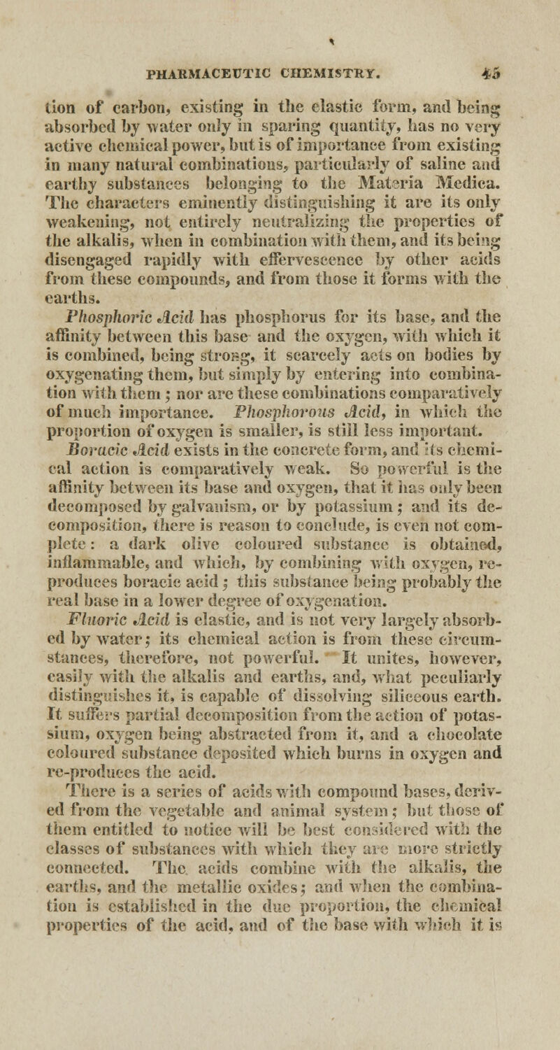 lion of carbon, existing in the elastic form, and being absorbed by water only in sparing quantity, lias no very active chemical power, but is of importance from existing in many natural combinations, particularly of saline and earthy substances belonging to the Materia Medica. The characters eminently distinguishing it are its only weakening, not entirely neutralizing the properties of the alkalis, when in combination with them, and its being disengaged rapidly with effervescence by other acids from these compounds, and from those it forms with the earths. Phosphoric Acid has phosphorus for its base, and the affinity between this base and the oxygen, witli which it is combined, being strong, it scarcely acts on bodies by oxygenating them, but simply by entering into combina- tion with them; nor are these combinations comparatively of much importance. Phosphorous lici'd, in which the proportion of oxygen is smaller, is still less important. Bovacic Jlcid exists in the concrete form, and :(s chemi- cal action is comparatively weak. So powerful is the affinity between its base and oxygen, that it has only been decomposed by galvanism, or by potassium; and its de- composition, there is reason to conclude, is even not com- plete : a dark olive coloured substance is obtained, inflammable, and which, by combining with oxygen, re- produces boracic acid ', this substance being probably the real base in a lower degree of oxygenation. Fluoric Acid is elastic, and is not very largely absorb- ed by water; its chemical action is from these circum- stances, therefore, not powerful. It unites, however, easily with the alkalis and earths, and, what peculiarly distinguishes it, is capable of dissolving siliceous earth. It suffers partial decomposition from the action of potas- sium, oxygen being abstracted from it, and a chocolate coloured substance deposited which burns in oxygen and rc-produees the acid. There is a series of acids with compound bases, deriv- ed from the vegetable and animal system; but those of them entitled to notice will be best considered with the classes of substances with which they are more strictly connected. The acids combine with the alkalis, the earths, and the metallic oxides; and when the combina- tion is established in the due proportion, the chemical properties of the acid, and of the base with which it is