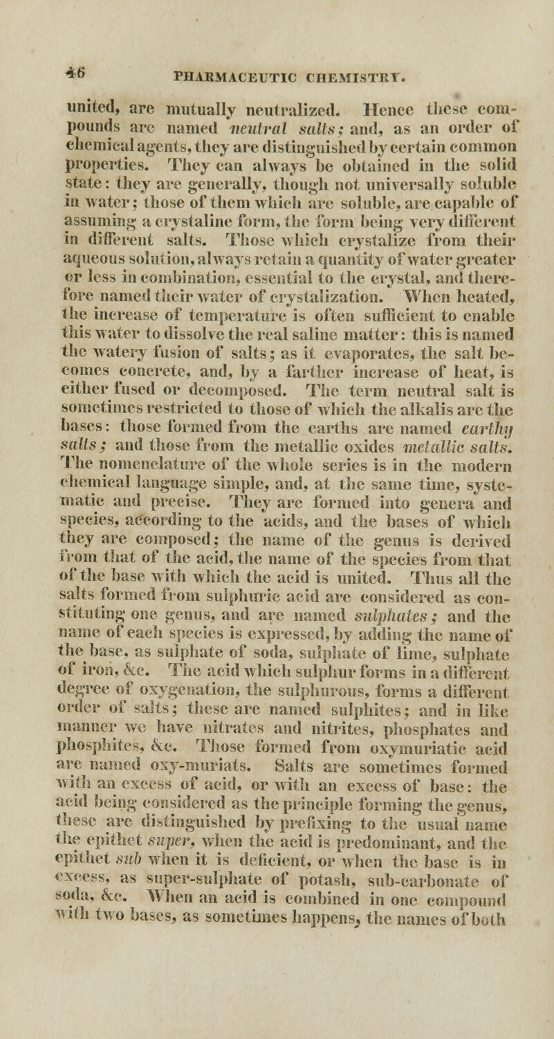 united, are mutually neutralized. Hence these com- pounds arc named neutral sails; and, as an order of chemical agents, they arc distinguished by certain common properties. They can always he obtained in the solid state: they are generally, though not universally soluble in water; those of them which are soluble, are capable of assuming a crystaline form, the form being very different in different salts. Those which crystalize from their aqueous solution, always retain a quantity of water greater or less in combination, essential to the crystal, and there- fore named their water of crystalization. When heated, the increase of temperature is often sufficient to enable this water to dissolve the real saline matter: this is named the watery fusion of salts; as it evaporates, the salt be- comes concrete, and, by a farther increase of heat, is either fused or decomposed. The term neutral salt is sometimes restricted to those of which the alkalis are the bases: those formed from the earths arc named earthy sails; and those from the metallic oxides metallic salts. The nomenclature of the whole series is in the modern chemical language simple, and, at the same time, syste- matic and precise. They are formed into genera and species, according to the acids, and the bases of which they are composed; the name of the genus is derived From that of the acid, the name of the species from that of the base with which the acid is united. Thus all the salts formed from sulphuric acid are considered as con- stituting one genus, and arc named sulphates; and the name of each species is expressed, by adding the name of the base, as sulphate of soda, sulphate of lime, sulphate of iron, &c. The acid which sulphur forms in a different degree of oxygenation, the sulphurous, forms a different order of salts j these are named sulphites; and in like manner we have nitrates and nitrites, phosphates and phosphites, eve. Those formed from oxymuriatic acid are named oxy-muriats. Salts are sometimes formed with an excess of acid, or with an excess of base: the acid being considered as the principle forming the genus, these are distinguished by prefixing to the usual name the epithet super, when the acid is predominant, and the epithet sub when it is deficient, or when the base is in excess, as super-sulphate of potash, sub-carbonate of soda, &c. When an acid is combined in one compound Midi two bases, as sometimes happens, the names of both