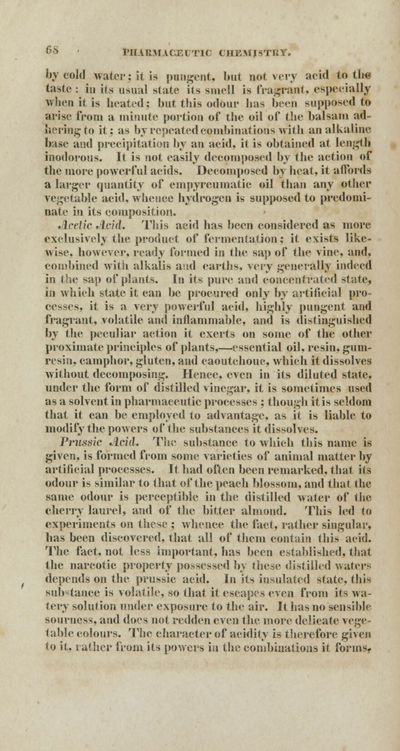 by cold water; it is pungent, but not very acid to tlte taste : in its usual state its smell is fragrant, especially when it is heated; but this odour has been supposed to arise from a minute portion of the oil of the balsam ad- hering to it; as by repeated combinations with an alkaline base and precipitation by an acid, it is obtained at length inodorous. It is not easily decomposed by the action of the more powerful acids. Decomposed by heat, it affords a larger quantity of empyreumatic oil than any other vegetable acid, whence hydrogen is supposed to predomi- nate in its composition. Acetic Acid. This acid has been considered as more exclusively the product of fermentation; it exists like- wise, however, ready formed in the sap of the vine, and, combined with alkalis and earths, Yvvy generally indeed in the sap of plants. In its pure and concentrated state, in which state it can be procured only by artificial pro- cesses, it is a very powerful acid, highly pungent and fragrant, volatile and inflammable, and is distinguished by the peculiar action it exerts on some of the other proximate principles of plants,—essential oil, resin, gum- resin, camphor, gluten, and caoutchouc, which it dissolves without decomposing. Hence, even in its diluted state, under the form of distilled vinegar, it is sometimes used as a solvent in pharmaceutic processes ; though it is seldom that it can be employed to advantage, as it is liable to modify the powers of the substances it dissolves. Prussic Acid. The substance to which this name is given, is formed from some varieties of animal matter by artificial processes. It had often been remarked, that its odour is similar to that of the peach blossom, and that the same odour is perceptible in the distilled water of the cherry laurel, and of the bitter almond. This led to experiments on these ; whence the fact, rather singula!', has been discovered, that all of them contain this acid. The fact, not less important, has been established, that the narcotic property possessed by these distilled waters depends on the prussic acid. In its insulated state, this substance is volatile, so that it escapes even from its wa- tery solution under exposure to the air. It has no sensible sourness, and does not redden even the more delicate vege- table colours. The character of acidity is therefore given to it, rather from its powers in the combinations it forms.