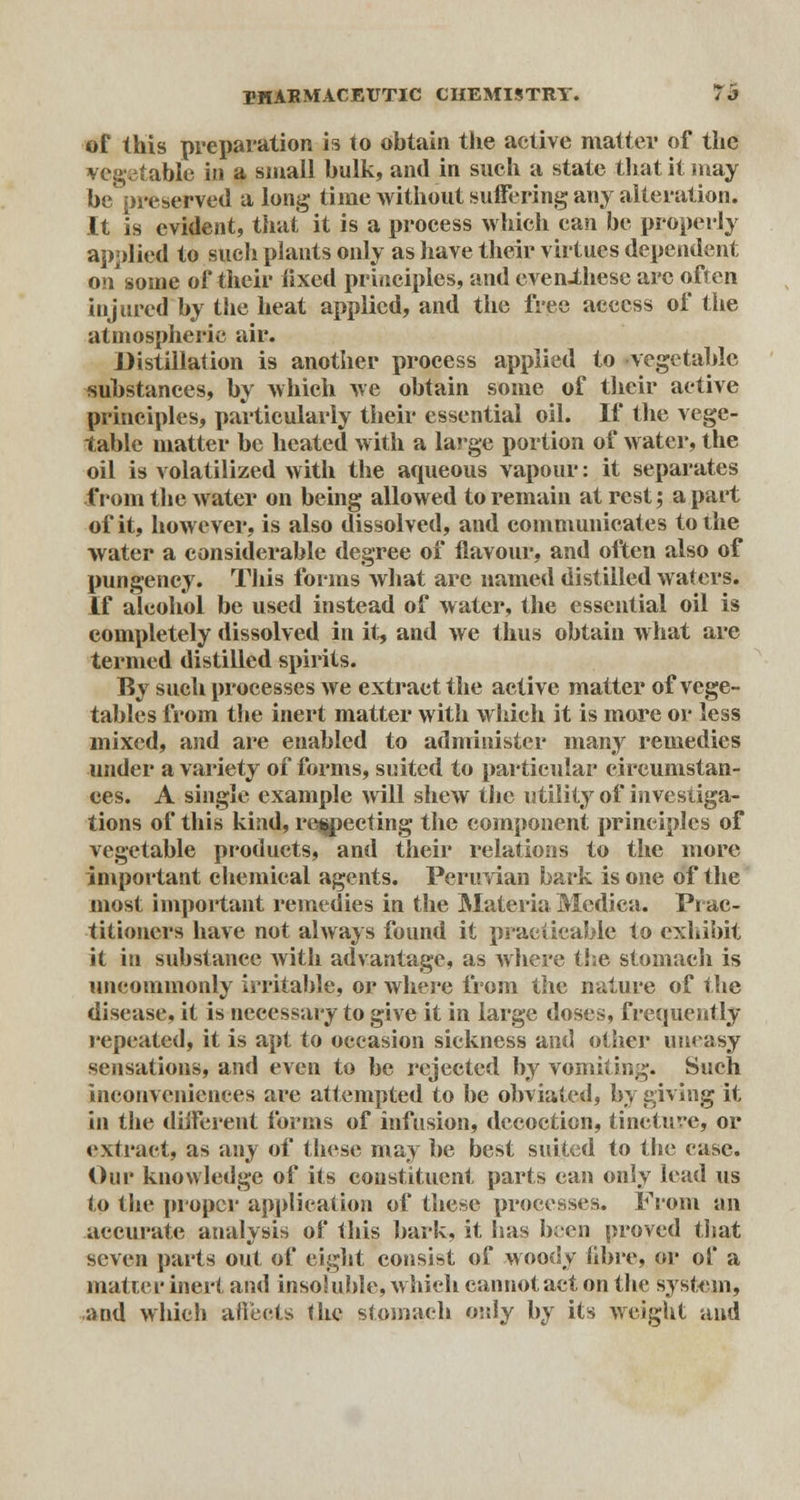 of this preparation is to obtain tlie active matter of the vegetable in a small bulk, and in such a state that it may be preserved a long time without suffering any alteration. It is evident, that it is a process which can be properly applied to such plants only as have their virtues dependent on some of their fixed principles, and even-these arc often injured by the heat applied, and the free access of the atmospheric air. Distillation is another process applied to vegetable substances, by which we obtain some of their active principles, particularly their essential oil. If the vege- table matter be heated with a large portion of water, the oil is volatilized with the aqueous vapour: it separates from the water on being allowed to remain at rest; apart of it, however, is also dissolved, and communicates to the water a considerable degree of flavour, and often also of pungency. This forms what arc named distilled waters. If alcohol be used instead of water, the essential oil is completely dissolved in it, and we thus obtain what are termed distilled spirits. By such processes we extract the active matter of vege- tables from the inert matter with which it is more or less mixed, and are enabled to administer many remedies under a variety of forms, suited to particular circumstan- ces. A single example mil shew the utility of investiga- tions of this kind, respecting the component principles of vegetable products, and their relations to the more important chemical agents. Peruvian bark is one of the most important remedies in the Materia Medica. Prac- titioners have not always found it practicable to exhibit it in substance with advantage, as where the stomach is uncommonly irritable, or where from the nature of the disease, it is necessary to give it in large doses, frequently repeated, it is apt to occasion sickness and other uneasy sensations, and even to be rejected by vomiting. Such inconveniences are attempted to be obviated, by giving it in the diiferent forms of infusion, decoction, tincture, or extract, as any of these may be best suited to the case. Our knowledge of its constituent parts can only lead us to the proper application of these processes. From an accurate analysis of this bark, it has been proved that seven parts out of eight consist of woody fibre, or of a matter inert and insoluble, which cannot act on the system, and which affects the stomach only by its weight and