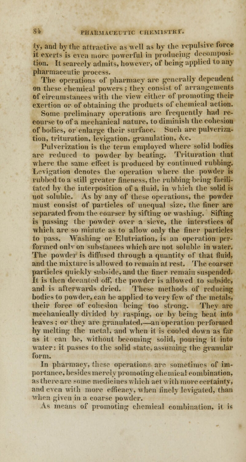 S* rilAKMUKlTTC CHEMISTRT. «y, and by the attractive as well as by the repulsive force it exerts is even more powerful In producing decomposi- tion. It scarcely admits, however, of being applied to any pharmaceutic process. The operations of pharmacy are generally dependent on these chemical powers j they consist of arrangements Of circumstances with the view either of promoting their exertion or of obtaining the products of chemical action. Some preliminary operations arc frequently had re- course to of a mechanical nature, to diminish the cohesion of bodies, or enlarge their surface. Such are pulveriza- tion, trituration, levigation, granulation, 6ce. Pulverization is the term employed where solid bodies are reduced to powder by beating. Trituration that where the same effect is produced by continued rubbing. Levigation denotes the operation where the powder is rubbed to a still greater fineness, the rubbing being facili- tated by the interposition of a fluid, in which the solid is not soluble. As by any of these operations, the powder must consist of particles of unequal size, the finer are separated from the coarser by sifting or washing. Sifting is passing the powder over a sieve, the interstices of which are so minute as to allow only the finer particles to pass. Washing or Elutriation, is an operation per- formed onlv on substances which are not soluble in water. The powder is diffused through a quantity of that fluid, and the mixture is allowed to remain at rest. The coarser partieles quickly subside, and the finer remain suspended. It is then decanted off, the powder is allowed to subside, and is afterwards dried. These methods of reducing bodies to powder, can be applied to very few of the metals, their force of cohesion being too strong. They are mechanically divided by rasping, or by being beat into leaves : or they are granulated,—an operation performed by melting the metal, and when it is cooled down as far as it can be, without becoming solid, pouring it into w ater: it passes to the solid state, assuming the granular form. In pharmacy, these operations are sometimes of im- portance, besides merely promoting chemical eombination, as there are eome medicines which act with more certainty, and even with more efficacy, when finely levigated, than when given in a coarse powder. As means of promoting chemical combination, it tfi