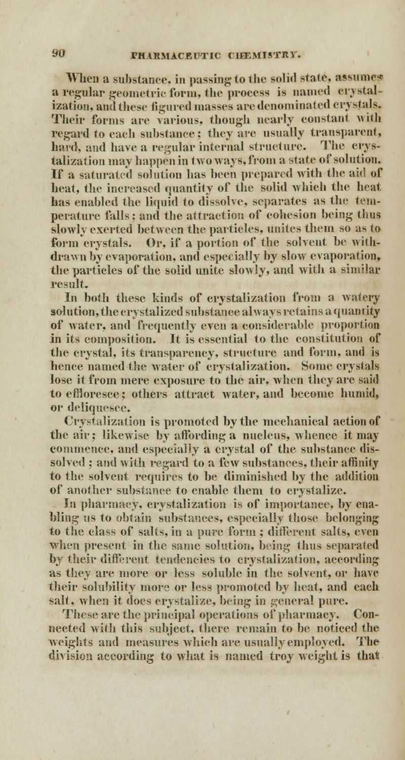 When a substance, in passing; to the solid state, assume? a regular geometric form, the process is named erystal- ization, and these figured masses arc denominated crystals. Their forms are various, though nearly constant with regard to each substance; they are usually transparent, hard, and have a regular internal structure. The crys- talizafion may happen in two ways, from a state of solution. If a saturated solution has been prepared with the aid of heat, the increased quantity of the solid which the heat has enabled the liquid to dissolve, separates as the tem- perature falls; and the attraction of cohesion being thus slowly exerted between the particles, unites them so as to form crystals. Or, if a portion of the solvent be with- drawn by evaporation, and especially by slow evaporation, the particles of the solid unite slowly, and with a similar result. In both these kinds of crystalization from a watery solution, the crystalized substance always retains a quan lity of water, and frequently even a considerable proportion in its composition. It is essential to the constitution of the crystal, its transparency, structure and form, and is hence named the water of crystalization. Some crystals lose it from mere exposure to the air, when they are said to effloresce; others attract water, and become humid, or deliquesce. Crystalization is promoted by the mechanical action of the air; likewise by affording a nucleus, whence it may commence, and especially a crystal of the substance dis- solved ; and with regard to a few substances, their affinity to the solvent requires to be diminished by the addition of another substance to enable them to crystalize. In pharmacy, crystalization is of importance, by ena- bling us to obtain substances, especially those belonging to the class of salts, in a pure form; different salts, even when present in the same solution, being thus separated by their different tendencies to crystalization, according as they are more or less soluble in the solvent, or have their solubility more or less promoted by heat, and each salt, when it does crystalize, being in general pure. These are the principal operations of pharmacy. Con- nected with this subject, there remain to be noticed the weights and measures which are usually employed. The division according to what is named troy weight is that