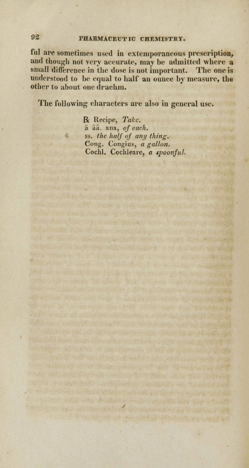 ful are sometimes used in extemporaneous prescription, and though not very accurate, may be admitted where a small difference in the dose is not important. The one is understood to he equal to half an ounce by measure, the other to about one drachm. The following characters are also in general use. R Recipe, Take. a aa. ana, of each. ss. the half of any thing. Cong. Congius, a gallon. Cochl. Cochleare, a spoonful.