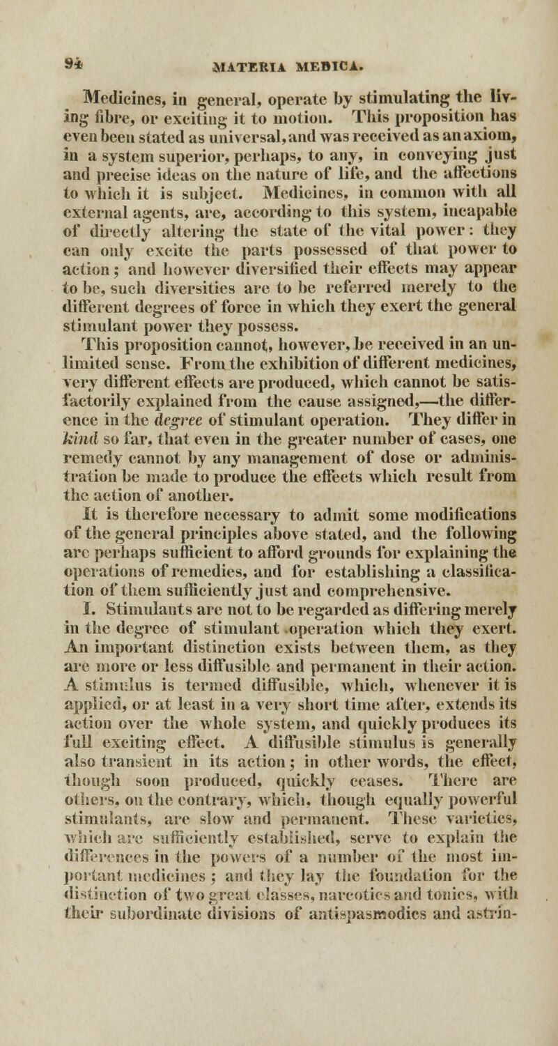 Medicines, in general, operate by stimulating the liv- ing fibre, or exciting it to motion. This proposition has even been stated as universal,and was received as an axiom, in a system superior, perhaps, to any, in conveying just and precise ideas on the nature of life, and the affections to which it is subject. Medicines, in common with all external agents, are, according to this system, incapable of directly altering the state of the vital power: they can only excite the parts possessed of that power to action ; and however diversified their effects may appear to be, such diversities are to be referred merely to the different degrees of force in which they exert the general stimulant power they possess. This proposition cannot, however, be received in an un- limited sense. From the exhibition of different medicines, very different effects are produced, which cannot be satis- factorily explained from the cause assigned,—the differ- ence in the degree of stimulant operation. They differ in 'kind so far, that even in the greater number of cases, one remedy cannot by any management of dose or adminis- tration be made to produce the effects which result from the action of another. It is therefore necessary to admit some modifications of the general principles above stated, and the following arc perhaps sufficient to afford grounds for explaining the operations of remedies, and for establishing a classifica- tion of them sufficiently just and comprehensive. I. Stimulants arc not to be regarded as differing merely in the degree of stimulant -operation which they exert. An important distinction exists between them, as they arc more or less diffusible and permanent in their action. A stimulus is termed diffusible, which, whenever it is applied, or at least in a very short time after, extends its action over the whole system, and quickly produces its full exciting effect. A diffusible stimulus is generally also transient in its action; in other words, the effect, though soon produced, quickly ceases. There are others, on the contrary, which, though equally powerful stimulants, arc slow and permanent. These varieties, which are sufficiently established, serve to explain the differences in the powers of a number of the most im- portant medicines ; and they lay the foundation for the distinction of two great (lasses, narcotics and tonics, with their subordinate divisions of antispasmodics and astrin-