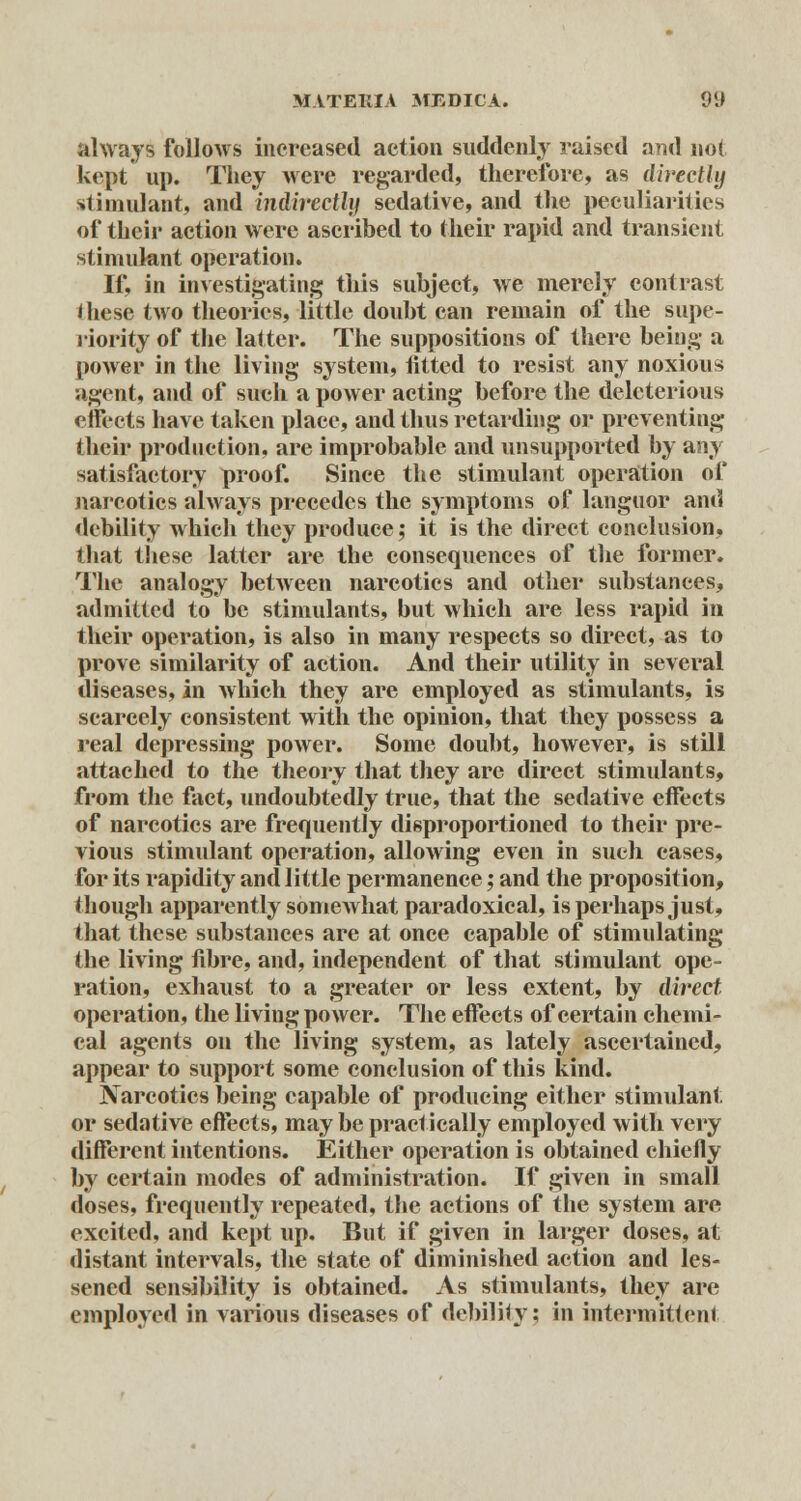 always follows increased action suddenly raised and not kept up. They were regarded, therefore, as directly stimulant, and indirectly sedative, and the peculiarities of their action were ascribed to their rapid and transient stimulant operation. If, in investigating tliis subject, we merely contrast these two theories, little doubt can remain of the supe- riority of the latter. The suppositions of there being a power in the living system, fitted to resist any noxious agent, and of such a power acting before the deleterious effects have taken place, and thus retarding or preventing their production, are improbable and unsupported by any satisfactory proof. Since the stimulant operation of narcotics always precedes the symptoms of languor and debility which they produce; it is the direct conclusion, that these latter are the consequences of the former. The analogy between narcotics and other substances, admitted to be stimulants, but which are less rapid in their operation, is also in many respects so direct, as to prove similarity of action. And their utility in several diseases, in which they are employed as stimulants, is scarcely consistent with the opinion, that they possess a real depressing power. Some doubt, however, is still attached to the theory that they are direct stimulants, from the fact, undoubtedly true, that the sedative effects of narcotics are frequently disproportioned to their pre- vious stimulant operation, allowing even in sueh cases, for its rapidity and little permanence; and the proposition, though apparently someAvhat paradoxical, is perhaps just, that these substances are at once capable of stimulating the living fibre, and, independent of that stimulant ope- ration, exhaust to a greater or less extent, by direct operation, the living power. The effects of certain chemi- cal agents on the living system, as lately ascertained, appear to support some conclusion of this kind. Narcotics being capable of producing either stimulant, or sedative effects, maybe practically employed with very different intentions. Either operation is obtained chiefly by certain modes of administration. If given in small doses, frequently repeated, the actions of the system are excited, and kept up. But if given in larger doses, at distant intervals, the state of diminished action and les- sened sensibility is obtained. As stimulants, they are employed in various diseases of debility; in intermittent