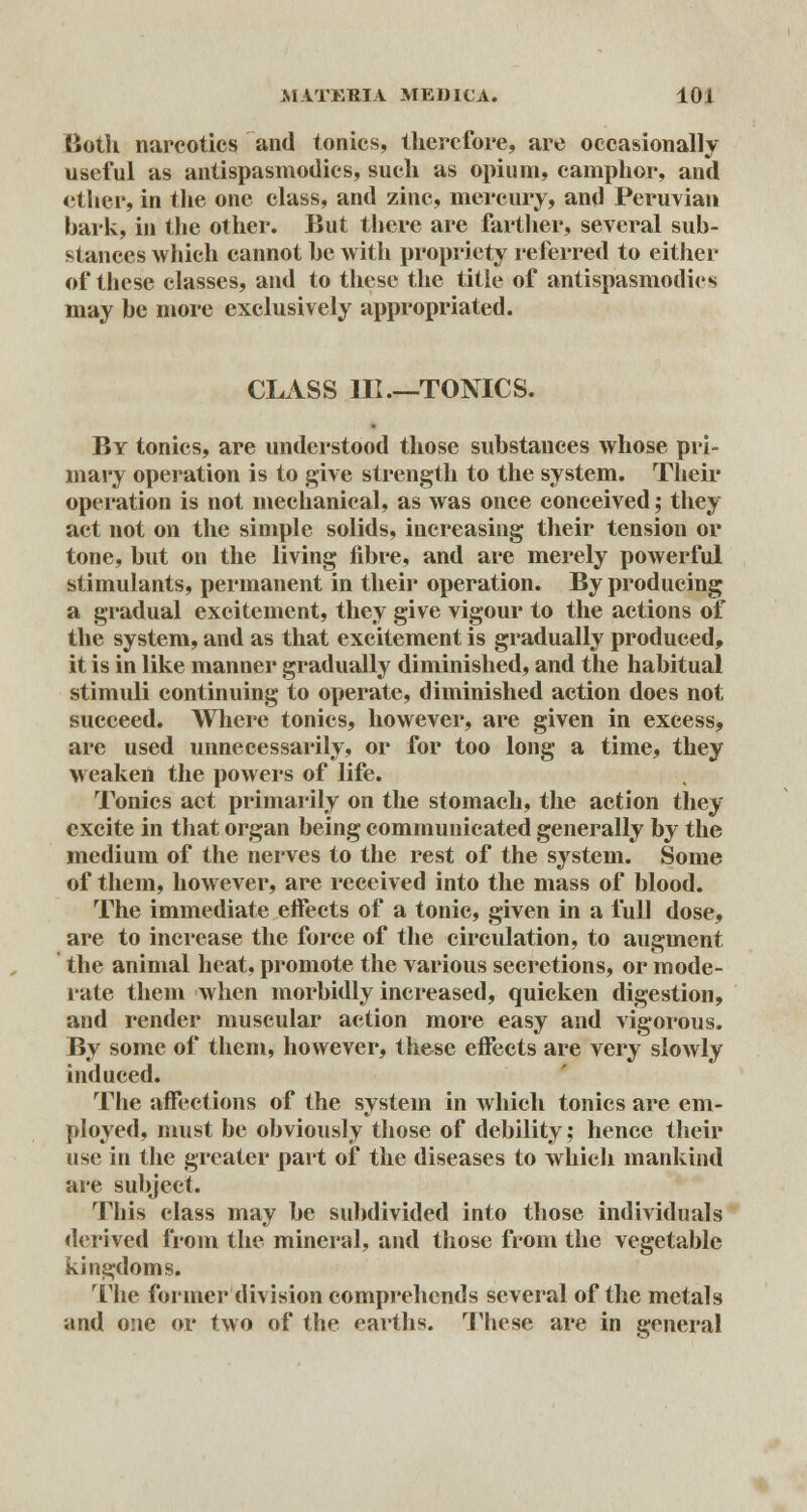 Both narcotics and tonics, therefore, are occasionally useful as antispasmodics, such as opium, camphor, and ether, in the one class, and zinc, mercury, and Peruvian bark, in the other. But there are farther, several sub- stances which cannot be with propriety referred to either of these classes, and to these the title of antispasmodics may be more exclusively appropriated. CLASS III—TONICS. By tonics, are understood those substances whose pri- mary operation is to give strength to the system. Their operation is not mechanical, as was once conceived; they act not on the simple solids, increasing their tension or tone, but on the living fibre, and are merely powerful stimulants, permanent in their operation. By producing a gradual excitement, they give vigour to the actions of the system, and as that excitement is gradually produced, it is in like manner gradually diminished, and the habitual stimuli continuing to operate, diminished action does not succeed. Where tonics, however, are given in excess, are used unnecessarily, or for too long a time, they weaken the powers of life. Tonics act primarily on the stomach, the action they excite in that organ being communicated generally by the medium of the nerves to the rest of the system. Some of them, however, are received into the mass of blood. The immediate effects of a tonic, given in a full dose, are to increase the force of the circulation, to augment the animal heat, promote the various secretions, or mode- rate them when morbidly increased, quicken digestion, and render muscular action more easy and vigorous. By some of them, however, these effects are very slowly induced. The affections of the system in which tonics are em- ployed, must be obviously those of debility; hence their use in the greater part of the diseases to which mankind are subject. This class may be subdivided into those individuals derived from the mineral, and those from the vegetable kingdoms. The former division comprehends several of the metals and one or two of the earths. These are in general