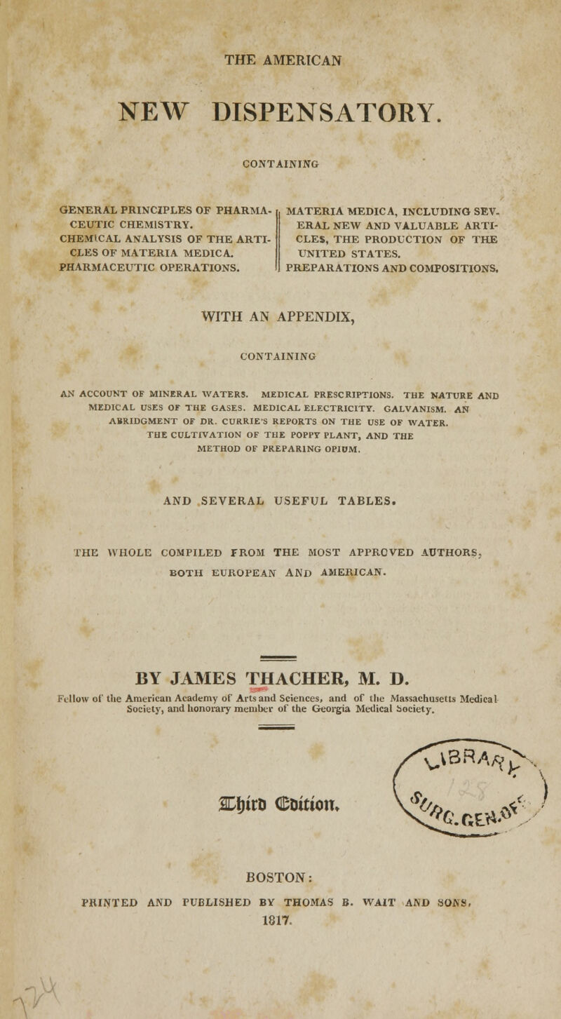 THE AMERICAN NEW DISPENSATORY. CONTAINING GENERAL PRINCIPLES OF PHARMA- CEUTIC CHEMISTRY. CHEMICAL ANALYSIS OF THE ARTI- CLES OF MATERIA MEDIC A. PHARMACEUTIC OPERATIONS. MATERIA MEDIC A, INCLUDING SEV. ERAL NEW AND VALUABLE ARTI- CLES, THE PRODUCTION OF THE UNITED STATES. PREPARATIONS AND COMPOSITIONS, WITH AN APPENDIX, CONTAINING AN ACCOUNT OF MINERAL WATERS. MEDICAL PRESCRIPTIONS. THE NATURE AND MEDICAL USES Or THE GASES. MEDICAL ELECTRICITY. GALVANISM. AN ABRIDGMENT OF DR. CURRIE'S REPORTS ON THE USE OF WATER. THE CULTIVATION OF THE POPPY PLANT, AND THE METHOD OF PREPARING OPIUM. AND SEVERAL USEFUL TABLES. THE WHOLE COMPILED FROM THE MOST APPROVED AUTHORS, BOTH EUROPEAN AND AMERICAN. BY JAMES THACHER, M. D. Fellow of the American Academy of Arts and Sciences, and of the Massachusetts Medical Society, and honorary member of the Georgia Medical Society. SDljirD Coition. V^ . ^ ■ BOSTON: PRINTED AND PUBLISHED BY THOMAS B. WAIT AND SOAS, 1817. -\