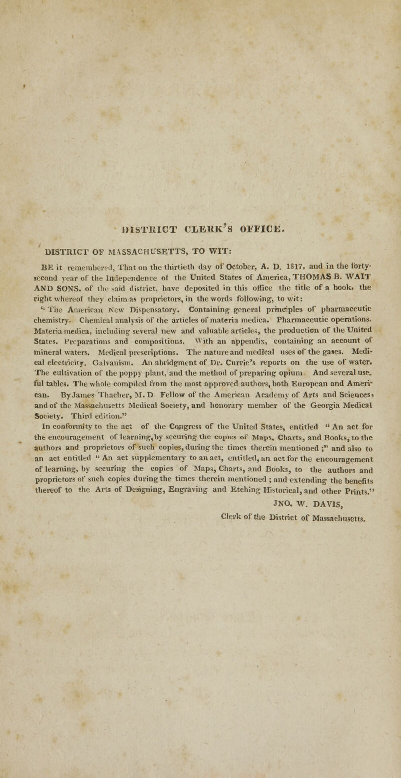 DISTRICT CLERK'S 01TICE. DISTRICT OF MASSACHUSETTS, TO WIT: BR it remembered, That on the thirtieth day of October, A. D. 1817, and in the forty- second year of the Independence of the United States of America, THOMAS B. WAIT AND SONS, of the said district, have deposited in this office the title of a book, the right whereof they claim as proprietors, in the words following, to wit: '• The American New Dispensatory. Containing general principles of pharmaceutic chemistry. Chemical analysis of the articles of materia medica. Pharmaceutic operations. Materia niedica, including several new and valuable articles, the production of the United States. Preparations and compositions. v\ ith an appendix, containing an account of mineral waters. Medical prescriptions. The nature and medical uses of the gases. Medi- cal electricity. Galvanism. An abridgment of Dr. Currie's reports on the use of water. The cultivation of the poppy plant, and the method of preparing opium. And several use. ful tables. The whole compiled from the most approved authors, both European and Ameri- can. By James Thacher, M. D Fellow of the American Academy of Arts and Sciences? and of the Massachusetts Medical Society, and honorary member of the Georgia Medical Society. Third edition. In conformity to the act of the Cojigress of the United States, entitled  An act for the encouragement of learning,by securing the copies of Maps, Charts, and Books, to the authors and proprietors of such copies, during the times therein mentioned; and also to an act entitled An act supplementary to an act, entitled, an act for the encouragement of learning, by securing the copies of Maps, Charts, and Books, to the authors and proprietors of such copies during the times therein mentioned ; and extending the benefits thereof to the Arts of Designing, Engraving and Etching Historical, and other Prints. JNO. W. DAVIS, Clerk of the District of Massachusetts.