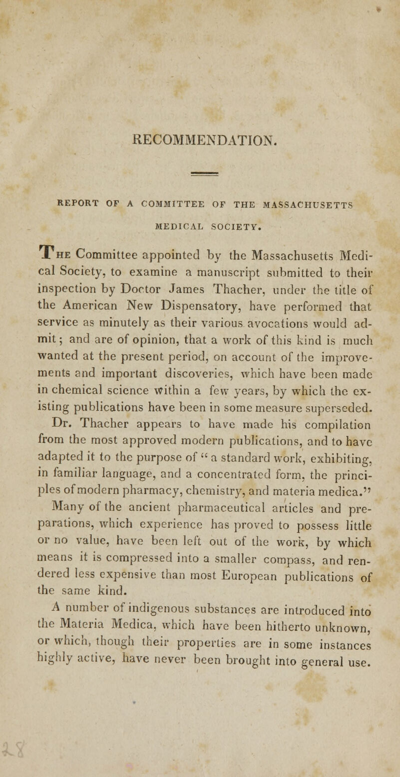 RECOMMENDATION. REPORT OF A COMMITTEE OF THE MASSACHUSETTS MEDICAL SOCIETY. The Committee appointed by the Massachusetts Medi- cal Society, to examine a manuscript submitted to their inspection by Doctor James Thacher, under the title of the American New Dispensatory, have performed that service as minutely as their various avocations would ad- mit ; and are of opinion, that a work of this kind is much wanted at the present period, on account of the improve- ments and important discoveries, which have been made in chemical science within a few years, by which the ex- isting publications have been in some measure superseded. Dr. Thacher appears to have made his compilation from the most approved modern publications, and to have adapted it to the purpose of  a standard work, exhibiting, in familiar language, and a concentrated form, the princi- ples of modern pharmacy, chemistry, and materia medica. Many of the ancient pharmaceutical articles and pre- parations, which experience has proved to possess little or no value, have been left out of the work, by which means it is compressed into a smaller compass, and ren- dered less expensive than most European publications of the same kind. A number of indigenous substances are introduced into the Materia Medica, which have been hitherto unknown, or which, though their properties are in some instances highly active, have never been brought into general use.