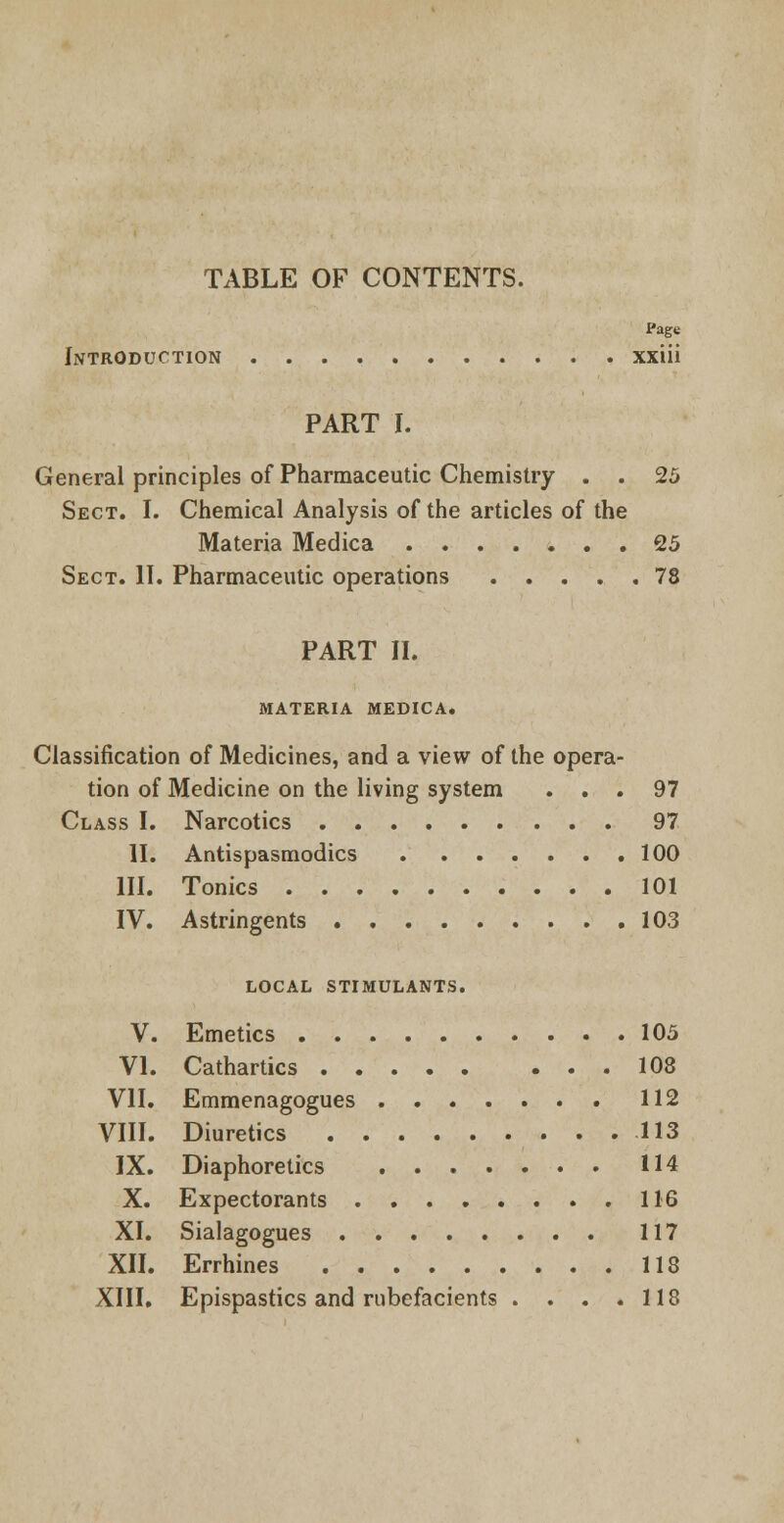 TABLE OF CONTENTS. Page Introduction xxiii PART I. General principles of Pharmaceutic Chemistry . . 25 Sect. I. Chemical Analysis of the articles of the Materia Medica 25 Sect. II. Pharmaceutic operations 78 PART II. MATERIA MEDICA. Classification of Medicines, and a view of the opera- tion of Medicine on the living system ... 97 Class I. Narcotics 97 II. Antispasmodics 100 III. Tonics 101 IV. Astringents 103 local stimulants. V. Emetics 105 VI. Cathartics 108 VII. Emmenagogues 112 VIII. Diuretics 113 IX. Diaphoretics 114 X. Expectorants 116 XI. Sialagogues 117 XII. Errhines 118 XIII. Epispastics and rubefacients . . . .118