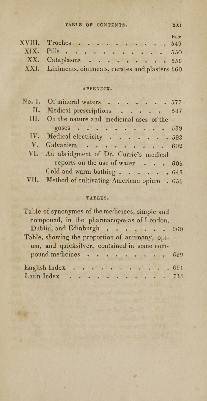 Page XVIII. Troches 549 XIX. Pills 550 XX. Cataplasms 55S XXI. Liniments, ointments, cerates and plasters 560 APPENDIX. No. I. Of mineral waters 577 II. Medical prescriptions 587 III. On the nature and medicinal uses of the gases 589 IV. Medical electricity 598 V. Galvanism 602 VI. An abridgment of Dr. Currie's medical reports on the use of water . . . 605 Cold and warm bathing 648 VII. Method of cultivating American opium . 655 TABLES. Table of synonymes of the medicines, simple and compound, in the pharmacopoeias of London, Dublin, and Edinburgh 660 Table, showing the proportion of antimony, opi- um, and quicksilver, contained in some com- pound medicines 689 English Index 691 Latin Index 71