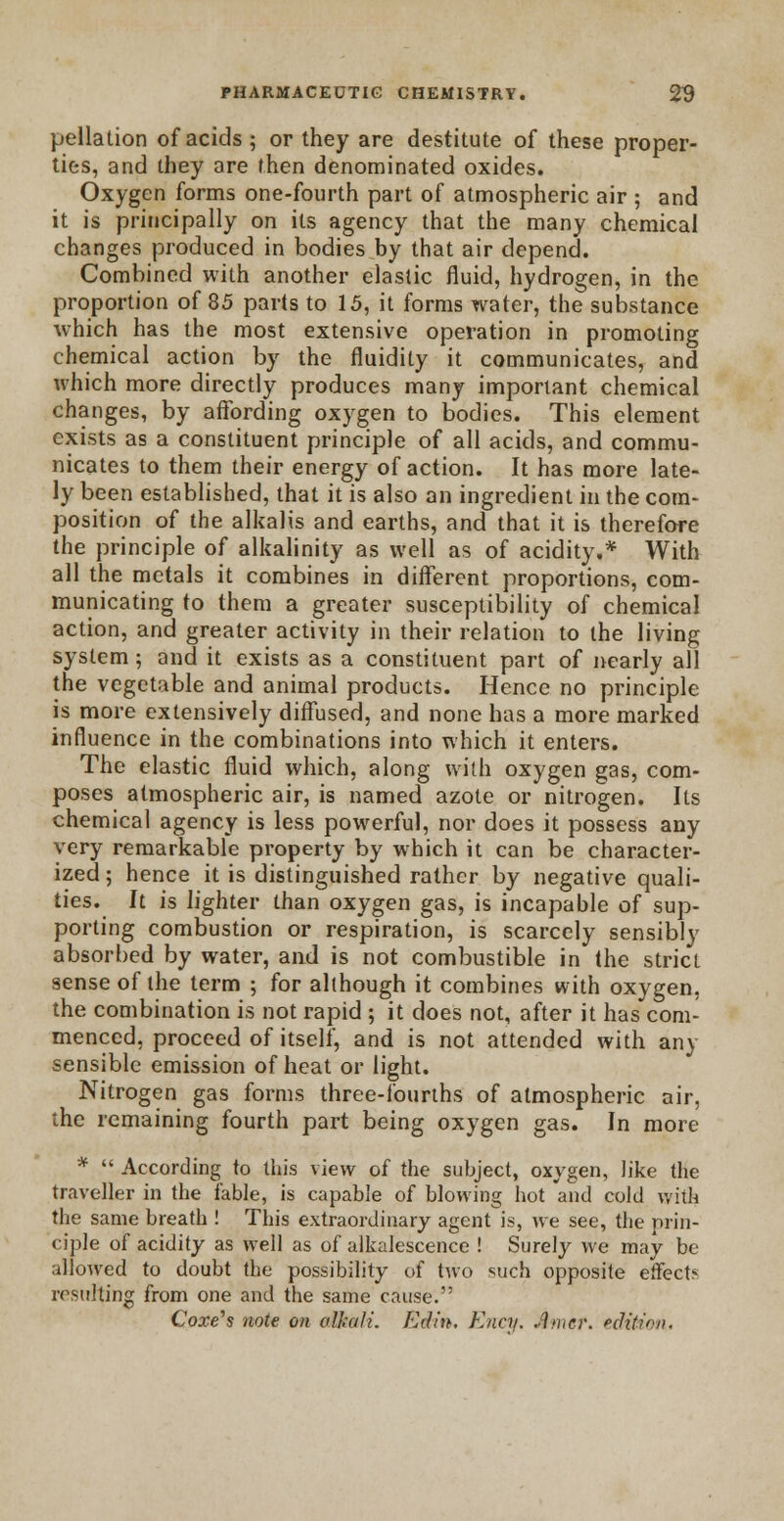 pellation of acids ; or they are destitute of these proper- ties, and they are then denominated oxides. Oxygen forms one-fourth part of atmospheric air ; and it is principally on its agency that the many chemical changes produced in bodies by that air depend. Combined with another elastic fluid, hydrogen, in the proportion of 85 parts to 15, it forms water, the substance which has the most extensive operation in promoting chemical action by the fluidity it communicates, and which more directly produces many important chemical changes, by affording oxygen to bodies. This element exists as a constituent principle of all acids, and commu- nicates to them their energy of action. It has more late- ly been established, that it is also an ingredient in the com- position of the alkalis and earths, and that it is therefore the principle of alkalinity as well as of acidity.* With all the metals it combines in different proportions, com- municating to them a greater susceptibility of chemical action, and greater activity in their relation to the living system; and it exists as a constituent part of nearly all the vegetable and animal products. Hence no principle is more extensively diffused, and none has a more marked influence in the combinations into which it enters. The elastic fluid which, along with oxygen gas, com- poses atmospheric air, is named azote or nitrogen. Its chemical agency is less powerful, nor does it possess any very remarkable property by which it can be character- ized ; hence it is distinguished rather by negative quali- ties. It is lighter than oxygen gas, is incapable of sup- porting combustion or respiration, is scarcely sensibly absorbed by water, and is not combustible in the strict sense of the term ; for although it combines with oxygen, the combination is not rapid ; it does not, after it has com- menced, proceed of itself, and is not attended with any sensible emission of heat or light. Nitrogen gas forms three-fourths of atmospheric air, the remaining fourth part being oxygen gas. In more *  According to this view of the subject, oxygen, like the traveller in the fable, is capable of blowing hot and cold with the same breath ! This extraordinary agent is, we see, the prin- ciple of acidity as well as of alkalescence ! Surely we may be allowed to doubt the possibility of two such opposite effect? resulting from one and the same cause.