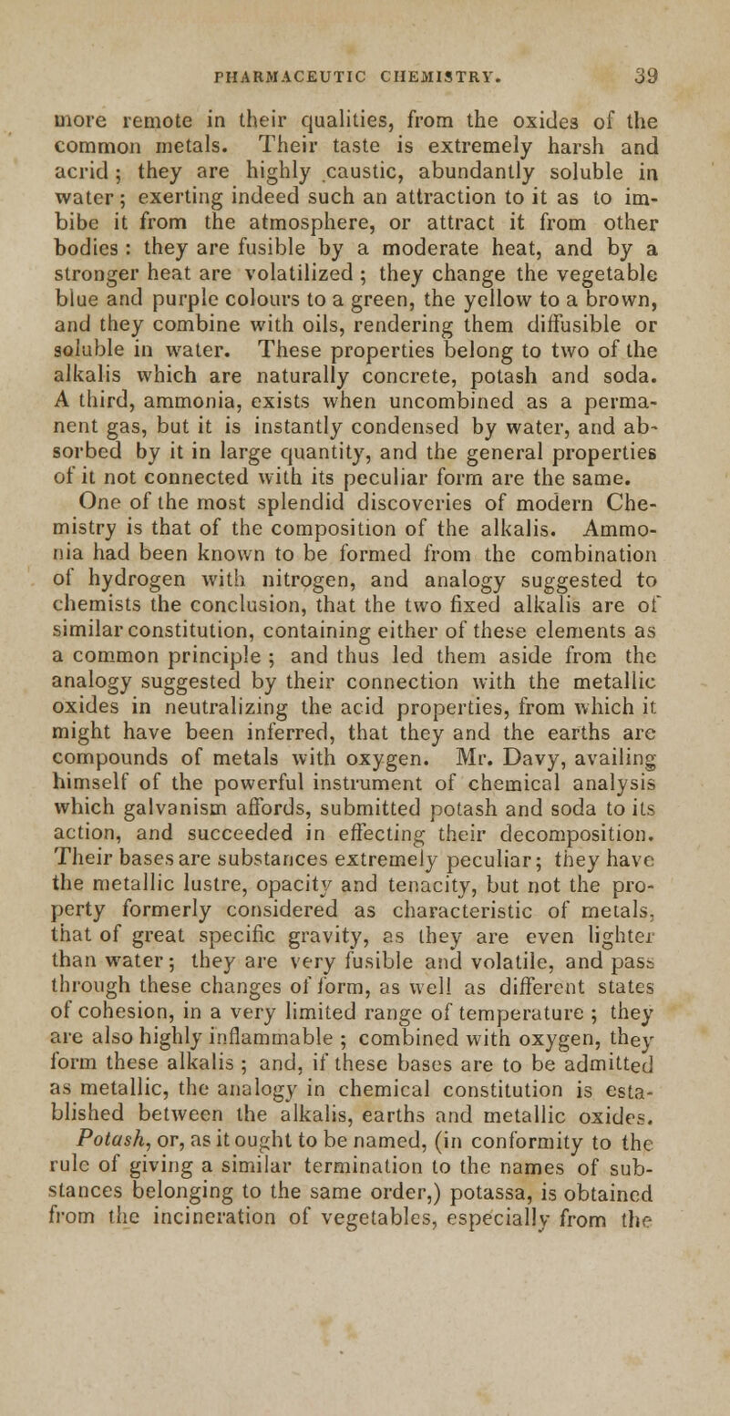 more remote in their qualities, from the oxides of the common metals. Their taste is extremely harsh and acrid; they are highly caustic, abundantly soluble in water; exerting indeed such an attraction to it as to im- bibe it from the atmosphere, or attract it from other bodies: they are fusible by a moderate heat, and by a stronger heat are volatilized ; they change the vegetable blue and purple colours to a green, the yellow to a brown, and they combine with oils, rendering them diffusible or soluble in water. These properties belong to two of the alkalis which are naturally concrete, potash and soda. A third, ammonia, exists when uncombined as a perma- nent gas, but it is instantly condensed by water, and ab- sorbed by it in large quantity, and the general properties of it not connected with its peculiar form are the same. One of the most splendid discoveries of modern Che- mistry is that of the composition of the alkalis. Ammo- nia had been known to be formed from the combination ot hydrogen with nitrogen, and analogy suggested to chemists the conclusion, that the two fixed alkalis are of similar constitution, containing either of these elements as a common principle ; and thus led them aside from the analogy suggested by their connection with the metallic oxides in neutralizing the acid properties, from which it might have been inferred, that they and the earths are compounds of metals with oxygen. Mr. Davy, availing himself of the powerful instrument of chemical analysis which galvanism affords, submitted potash and soda to its action, and succeeded in effecting their decomposition. Their bases are substances extremely peculiar; they have the metallic lustre, opacity and tenacity, but not the pro- perty formerly considered as characteristic of metals, that of great specific gravity, as they are even lighter than water; they are very fusible and volatile, and pass through these changes of form, as well as different states of cohesion, in a very limited range of temperature ; they are also highly inflammable ; combined with oxygen, they form these alkalis ; and. if these bases are to be admitted as metallic, the analogy in chemical constitution is esta- blished between the alkalis, earths and metallic oxides. Potash, or, as it ought to be named, (in conformity to the rule of giving a similar termination to the names of sub- stances belonging to the same order,) potassa, is obtained from the incineration of vegetables, especially from the