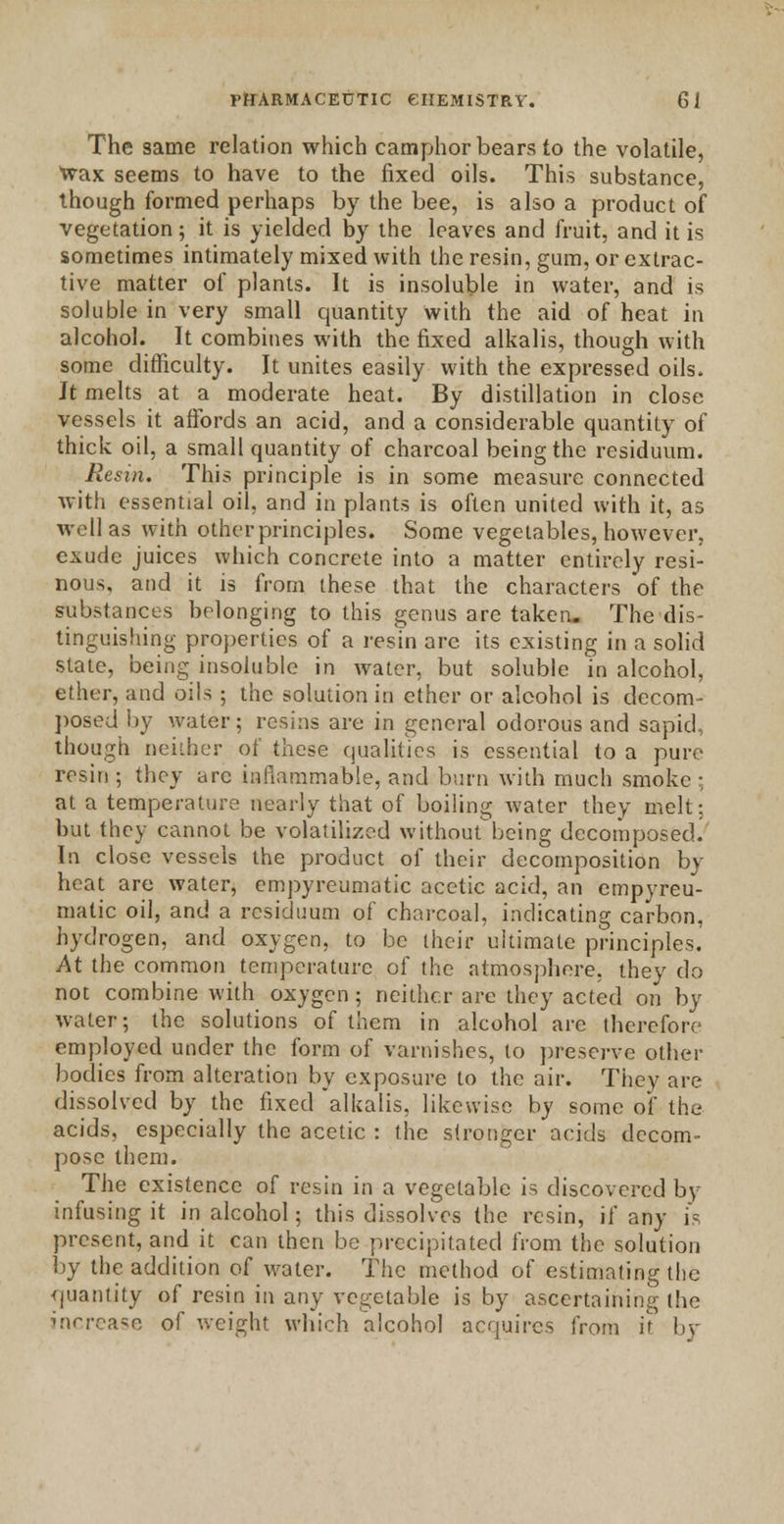 The same relation which camphor bears to the volatile, wax seems to have to the fixed oils. This substance, though formed perhaps by the bee, is also a product of vegetation; it is yielded by the leaves and fruit, and it is sometimes intimately mixed with the resin, gum, or extrac- tive matter of plants. It is insoluble in water, and is soluble in very small quantity with the aid of heat in alcohol. It combines with the fixed alkalis, though with some difficulty. It unites easily with the expressed oils. It melts at a moderate heat. By distillation in close vessels it affords an acid, and a considerable quantity of thick oil, a small quantity of charcoal being the residuum. Resin. This principle is in some measure connected with essential oil, and in plants is often united with it, as well as with otherprinciples. Some vegetables, however, exude juices which concrete into a matter entirely resi- nous, and it is from these that the characters of the substances belonging to this genus are taken. The dis- tinguishing properties of a resin are its existing in a solid state, being insoluble in water, but soluble in alcohol, ether, and oils ; the solution in ether or alcohol is decom- posed by water; resins are in general odorous and sapid, though neither of these qualities is essential to a pure resin ; they arc inflammable, and burn with much smoke ; at a temperature nearly that of boiling water they melt; but they cannot be volatilized withoutbeing decomposed. In close vessels the product of their decomposition by heat are water, empyreumatic acetic acid, an empyreu- matic oil, and a residuum of charcoal, indicating carbon, hydrogen, and oxygen, to be their ultimate principles. At the common temperature of the atmosphere, they do not combine with oxygen; neither are they acted on by water; the solutions of them in alcohol are therefore employed under the form of varnishes, to preserve other bodies from alteration by exposure to the air. They are dissolved by the fixed alkalis, likewise by some of the acids, especially the acetic : the stronger acids decom- pose them. The existence of resin in a vegetable is discovered by infusing it in alcohol; this dissolves the resin, if any is present, and it can then be precipitated from the solution by the addition of water. The method of estimating the quantity of resin in any vegetable is by ascertaining the increase of weight which alcohol acquires from it by