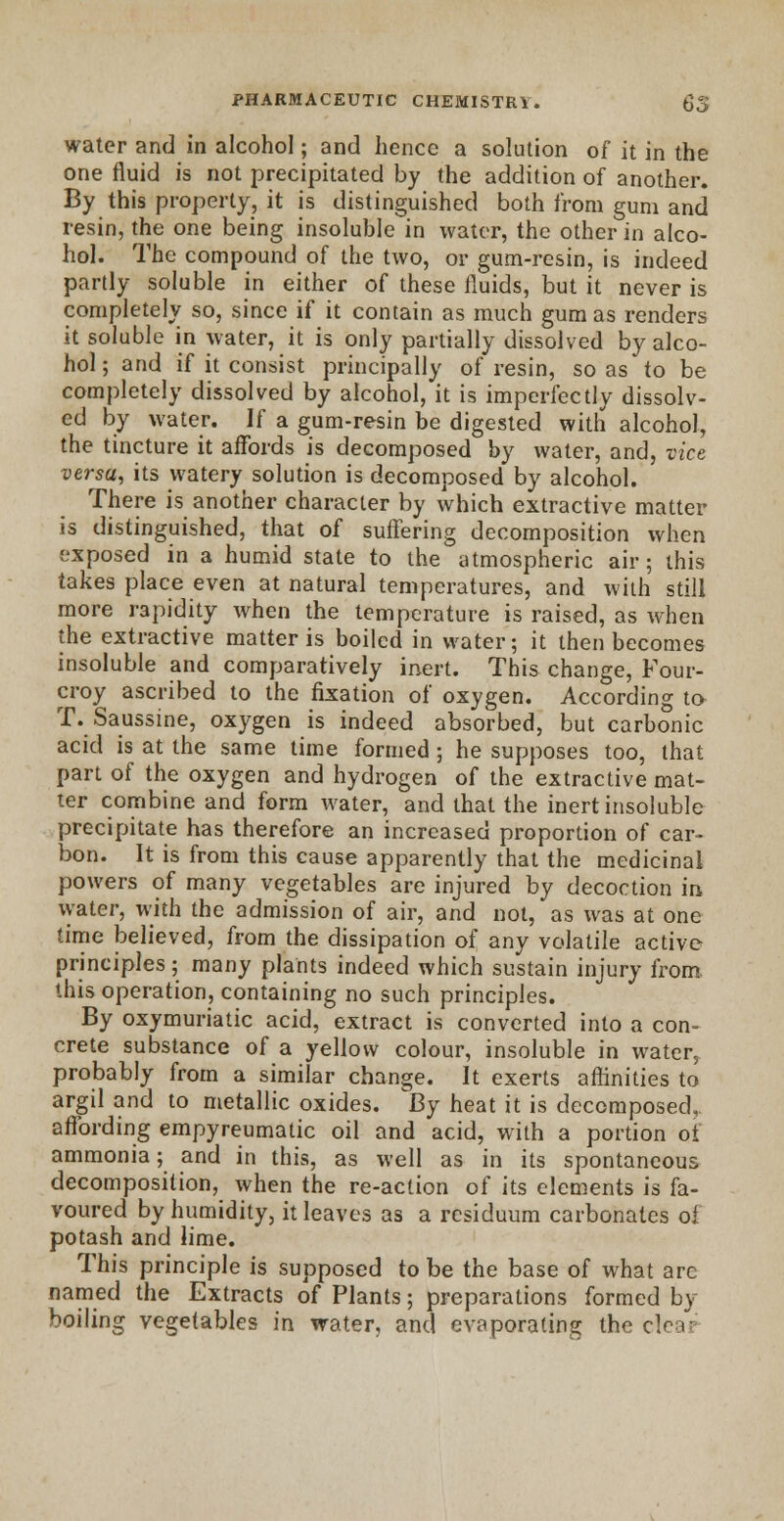 water and in alcohol; and hence a solution of it in the one fluid is not precipitated by the addition of another. By this property, it is distinguished both from gum and resin, the one being insoluble in water, the other in alco- hol. The compound of the two, or gum-resin, is indeed partly soluble in either of these fluids, but it never is completely so, since if it contain as much gum as renders it soluble in water, it is only partially dissolved by alco- hol ; and if it consist principally of resin, so as to be completely dissolved by alcohol, it is imperfectly dissolv- ed by water. If a gum-resin be digested with alcohol, the tincture it affords is decomposed by water, and, vice versa, its watery solution is decomposed by alcohol. There is another character by which extractive matter is distinguished, that of suffering decomposition when exposed in a humid state to the atmospheric air; this takes place even at natural temperatures, and with still more rapidity when the temperature is raised, as when the extractive matter is boiled in water; it then becomes insoluble and comparatively inert. This change, Four- croy ascribed to the fixation of oxygen. According to T. Saussine, oxygen is indeed absorbed, but carbonic acid is at the same time formed; he supposes too, that part of the oxygen and hydrogen of the extractive mat- ter combine and form water, and that the inert insoluble precipitate has therefore an increased proportion of car- bon. It is from this cause apparently that the medicinal powers of many vegetables are injured by decoction in water, with the admission of air, and not, as was at one time believed, from the dissipation of any volatile active principles; many plants indeed which sustain injury from. this operation, containing no such principles. By oxymuriatic acid, extract is converted into a con- crete substance of a yellow colour, insoluble in water, probably from a similar change. It exerts affinities to argil and to metallic oxides. By heat it is decomposed,, affording empyreumatic oil and acid, with a portion of ammonia; and in this, as well as in its spontaneous decomposition, when the re-action of its elements is fa- voured by humidity, it leaves as a residuum carbonates of potash and lime. This principle is supposed to be the base of what arc named the Extracts of Plants; preparations formed by boiling vegetables in water, and evaporating the clev