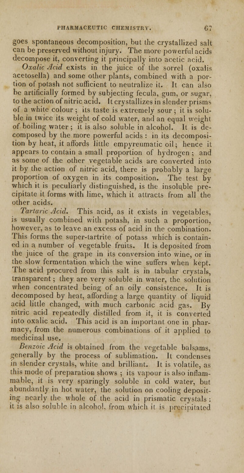 goes spontaneous decomposition, but the crystallized salt can be preserved without injury. The more powerful acids decompose it, converting it principally into acetic acid. Oxalic Acid exists in the juice of the sorrel (oxaiis acetosella) and some other plants, combined with a por- tion of potash not sufficient to neutralize it. It can also be artificially formed by subjecting fecula, gum, or sugar, to the action of nitric acid. It crystallizes in slender prisms of a white colour ; its taste is extremely sour 5 it is solu- ble in twice its weight of cold water, and an equal weight of boiling water ; it is also soluble in alcohol. It is de- composed by the more powerful acids : in its decomposi- tion by heat, it affords little empyreumatic oil; hence it appears to contain a small proportion of hydrogen ; and as some of the other vegetable acids are converted into it by the action of nitric acid, there is probably a large proportion of oxygen in its composition. The test by which it is peculiarly distinguished, is the insoluble pre- cipitate it forms with lime, which it attracts from all the other acids. Tartaric Acid. This acid, as it exists in vegetables, is usually combined with potash, in such a proportion, however, as to leave an excess of acid in the combination. This forms the super-lartrite of potass which is contain- ed in a number of vegetable fruits. It is deposited from the juice of the grape in its conversion into wine, or in the slow fermentation which the wine suffers when kept. The acid procured from ihis salt is in tabular crystals, transparent; they are very soluble in water, the solution when concentrated being of an oily consistence. It is decomposed by heat, affording a large quantity of liquid acid little changed, with much carbonic acid gas. By nitric acid repeatedly distilled from it, it is converted into oxalic acid. This acid is an important one in phar- macy, from the numerous combinations of it applied to medicinal use. Benzoic Acid is obtained from the vegetable balsams, generally by the process of sublimation. It condenses in slender crystals, white and brilliant. It is volatile, as this mode of preparation shows ; its vapour is also inflam- mable, it is very sparingly soluble in cold water, but abundantly in hot water, the solution on cooling deposit- ing nearly the whole of the acid in prismatic crystals : it is also soluble in alcohol, from which it is precipitated