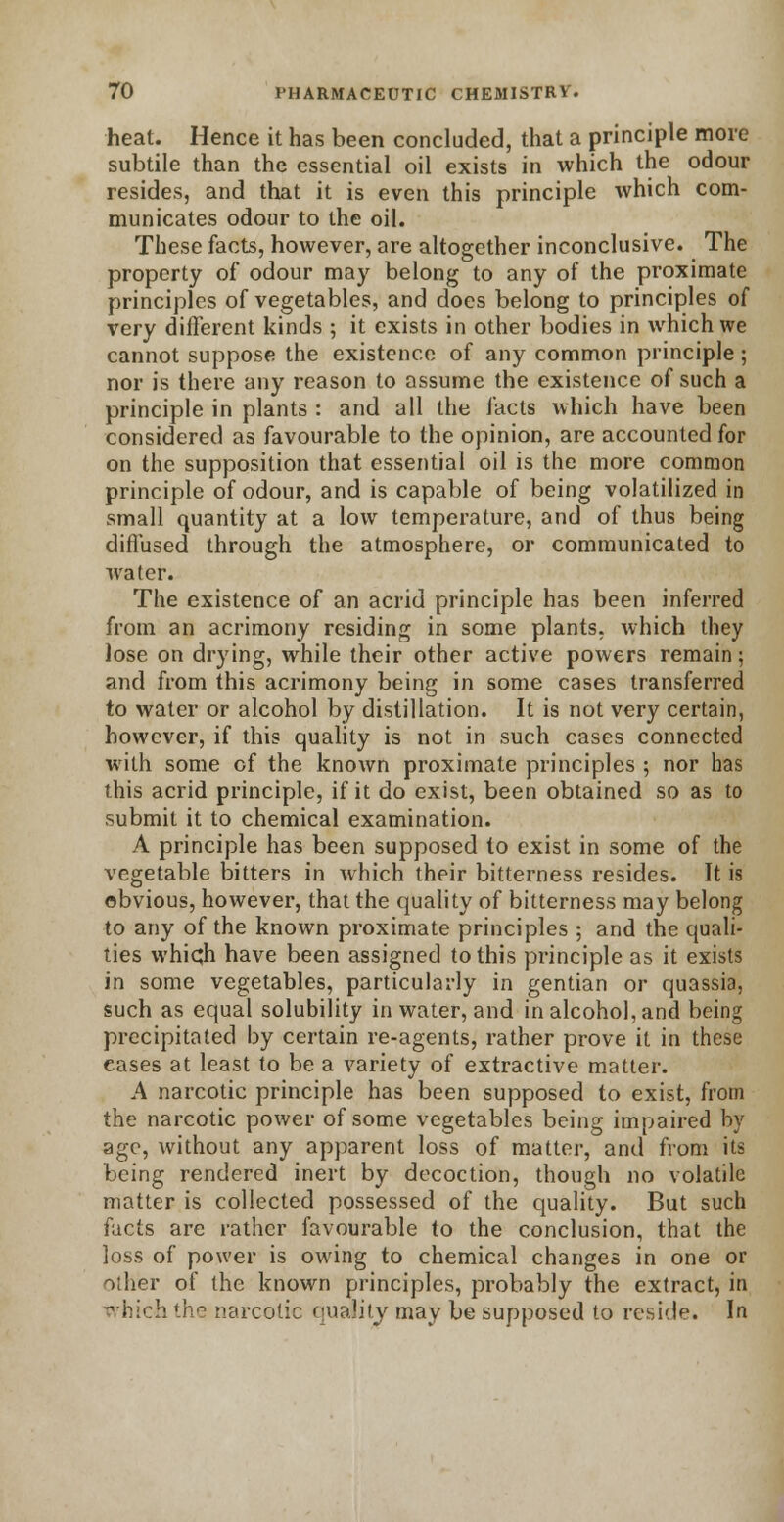 heat. Hence it has been concluded, that a principle more subtile than the essential oil exists in which the odour resides, and that it is even this principle which com- municates odour to the oil. These facts, however, are altogether inconclusive. The property of odour may belong to any of the proximate principles of vegetables, and does belong to principles of very different kinds ; it exists in other bodies in which we cannot suppose the existence of any common principle ; nor is there any reason to assume the existence of such a principle in plants : and all the facts which have been considered as favourable to the opinion, are accounted for on the supposition that essential oil is the more common principle of odour, and is capable of being volatilized in small quantity at a low temperature, and of thus being diffused through the atmosphere, or communicated to water. The existence of an acrid principle has been inferred from an acrimony residing in some plants, which they lose on drying, while their other active powers remain; and from this acrimony being in some cases transferred to water or alcohol by distillation. It is not very certain, however, if this quality is not in such cases connected with some of the known proximate principles ; nor has this acrid principle, if it do exist, been obtained so as to submit it to chemical examination. A principle has been supposed to exist in some of the vegetable bitters in which their bitterness resides. It is obvious, however, that the quality of bitterness may belong to any of the known proximate principles ; and the quali- ties which have been assigned to this principle as it exists in some vegetables, particularly in gentian or quassia, such as equal solubility in water, and in alcohol, and being precipitated by certain re-agents, rather prove it in these eases at least to be a variety of extractive matter. A narcotic principle has been supposed to exist, from the narcotic power of some vegetables being impaired by age, without any apparent loss of matter, and from its being rendered inert by decoction, though no volatile matter is collected possessed of the quality. But such facts are rather favourable to the conclusion, that the loss of power is owing to chemical changes in one or other of the known principles, probably the extract, in Tvhich the narcotic quality may be supposed to reside. In