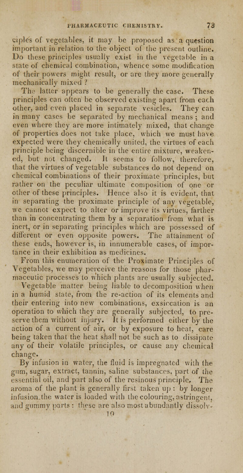 ciplcs of vegetables, it may be proposed as' a question important in relation to the object of the present outline. Do these principles usually exist in the vegetable in a state of chemical combination, whence some modification of their powers might result, or are they more generally mechanically mixed ? Thi> latter appears to be generally the case. These principles can often be observed existing apart from each other, and even placed in separate vesicles. They can in many cases be separated by mechanical means ; and even where they are more intimately mixed, that change of properties does not take place, which we must have expected were they chemically united, the virtues of each principle being discernible in the entire mixture, weaken- ed, but not changed. It seems to follow, therefore, that the virtues of vegetable substances do not depend on chemical combinations of their proximate principles, but rather on the peculiar ultimate composition of one or other of these principles. Hence also it is evident, that in separating the proximate principle of any vegetable, we cannot expect to alter or improve its virtues, farther than in concentrating them by a separation from what is inert, or in separating principles which are possessed of different or even opposite powers. The attainment of these ends, however is, in innumerable cases, of impor- tance in their exhibition as medicines. From this enumeration of the Proximate Principles of Vegetables, we may perceive the reasons for those phar- maceutic processes to which plants are usually subjected. Vegetable matter being liable to decomposition when in a humid state, from the re-action of its elements and their entering into new combinations, exsiccation is an operation to which they are generally subjected, to pre- serve them without injury. It is performed either by the action of a current of air, or by exposure to heat, care being taken that the heat shall not be such as to dissipate any of their volatile principles, or cause any chemical change. By infusion in water, the fluid is impregnated with the gum, sugar, extract, tannin, saline substances, part of the essential oil, and part also of the resinous principle. The aroma of the plant is generally first taken up : by longer infusion.the water is loaded with the colouring, astringent, and gummy parts : these are also most abundantly dissoiv- 10